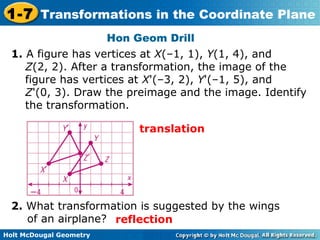 1-7 Transformations in the Coordinate Plane 
Holt McDougal Geometry 
Hon Geom Drill 
1. A figure has vertices at X(–1, 1), Y(1, 4), and 
Z(2, 2). After a transformation, the image of the 
figure has vertices at X'(–3, 2), Y'(–1, 5), and 
Z'(0, 3). Draw the preimage and the image. Identify 
the transformation. 
translation 
2. What transformation is suggested by the wings 
of an airplane? reflection 
 