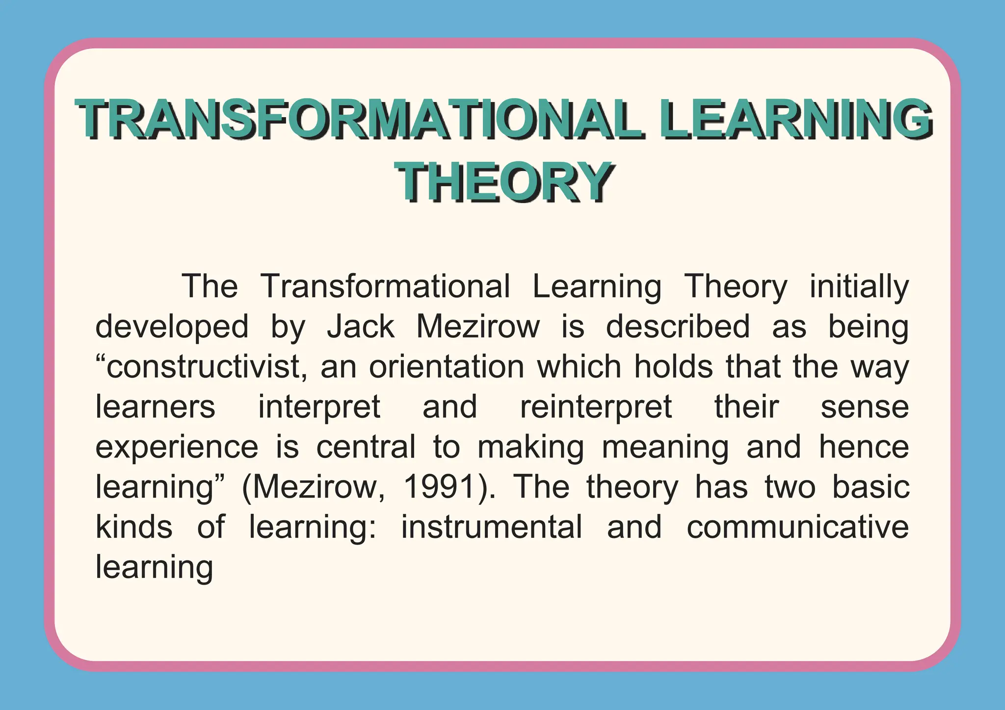 TRANSFORMATIONAL LEARNING
THEORY
The Transformational Learning Theory initially
developed by Jack Mezirow is described as being
“constructivist, an orientation which holds that the way
learners interpret and reinterpret their sense
experience is central to making meaning and hence
learning” (Mezirow, 1991). The theory has two basic
kinds of learning: instrumental and communicative
learning
 