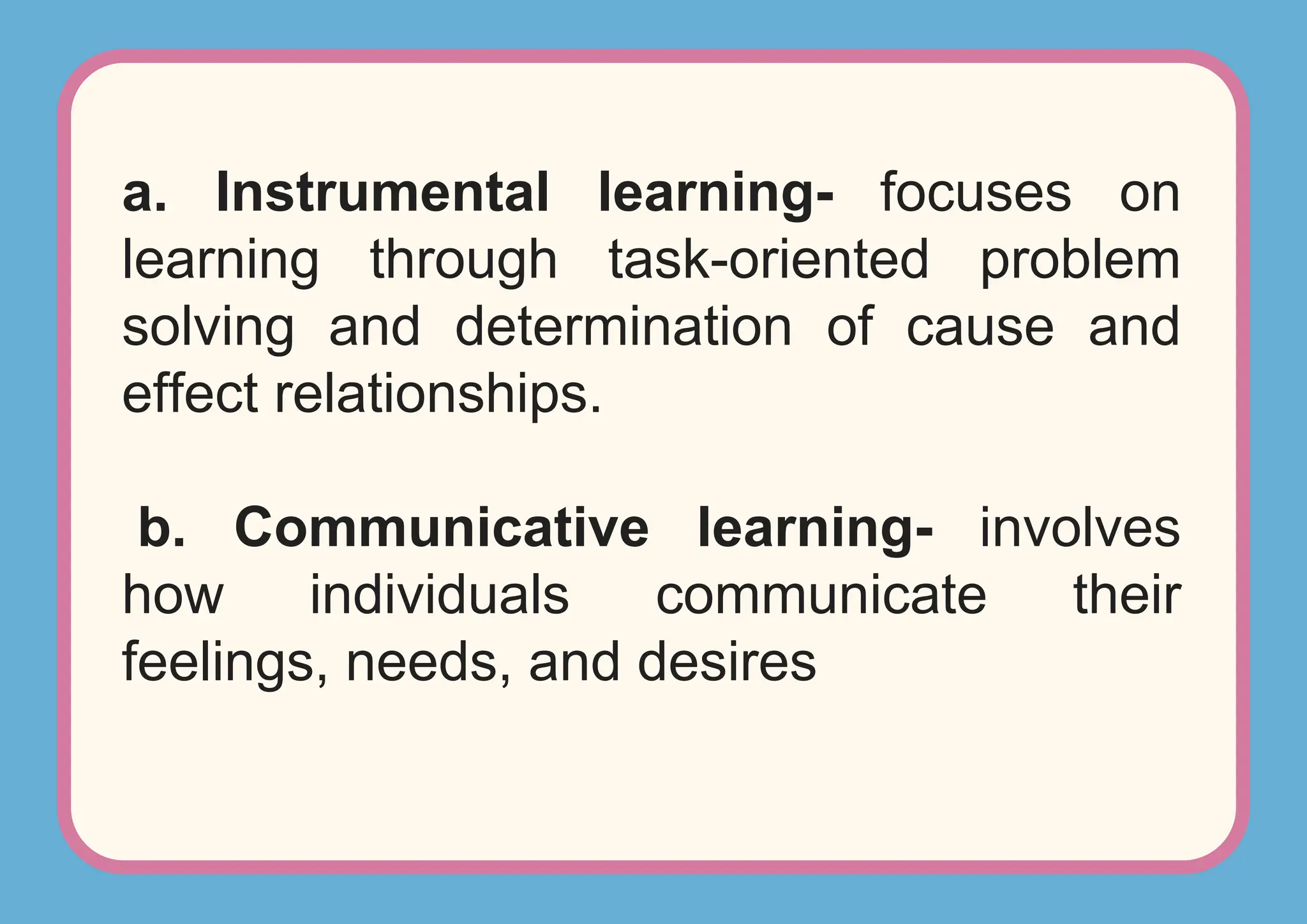 a. Instrumental learning- focuses on
learning through task-oriented problem
solving and determination of cause and
effect relationships.
b. Communicative learning- involves
how individuals communicate their
feelings, needs, and desires
 