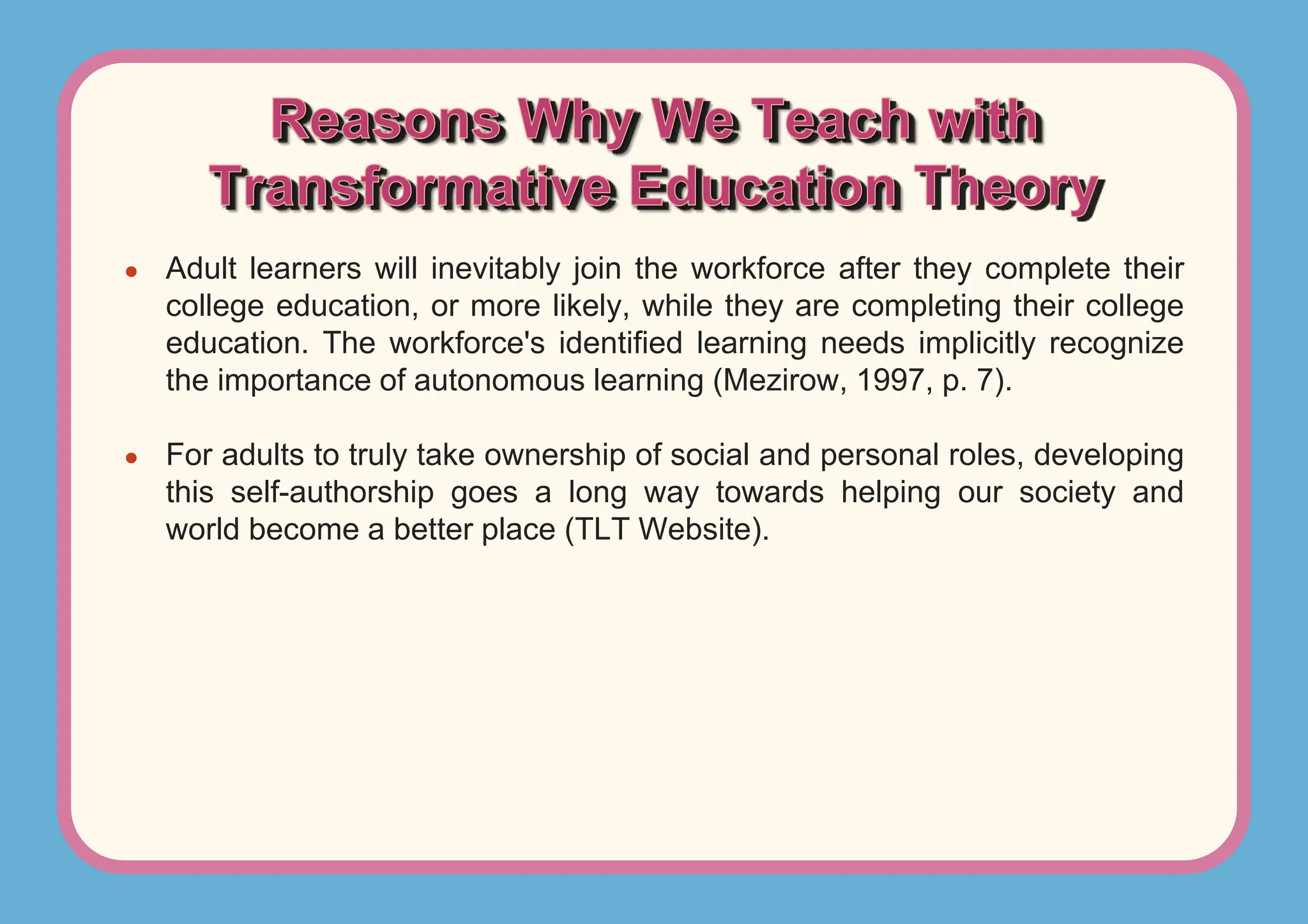 ● Adult learners will inevitably join the workforce after they complete their
college education, or more likely, while they are completing their college
education. The workforce's identified learning needs implicitly recognize
the importance of autonomous learning (Mezirow, 1997, p. 7).
● For adults to truly take ownership of social and personal roles, developing
this self-authorship goes a long way towards helping our society and
world become a better place (TLT Website).
 