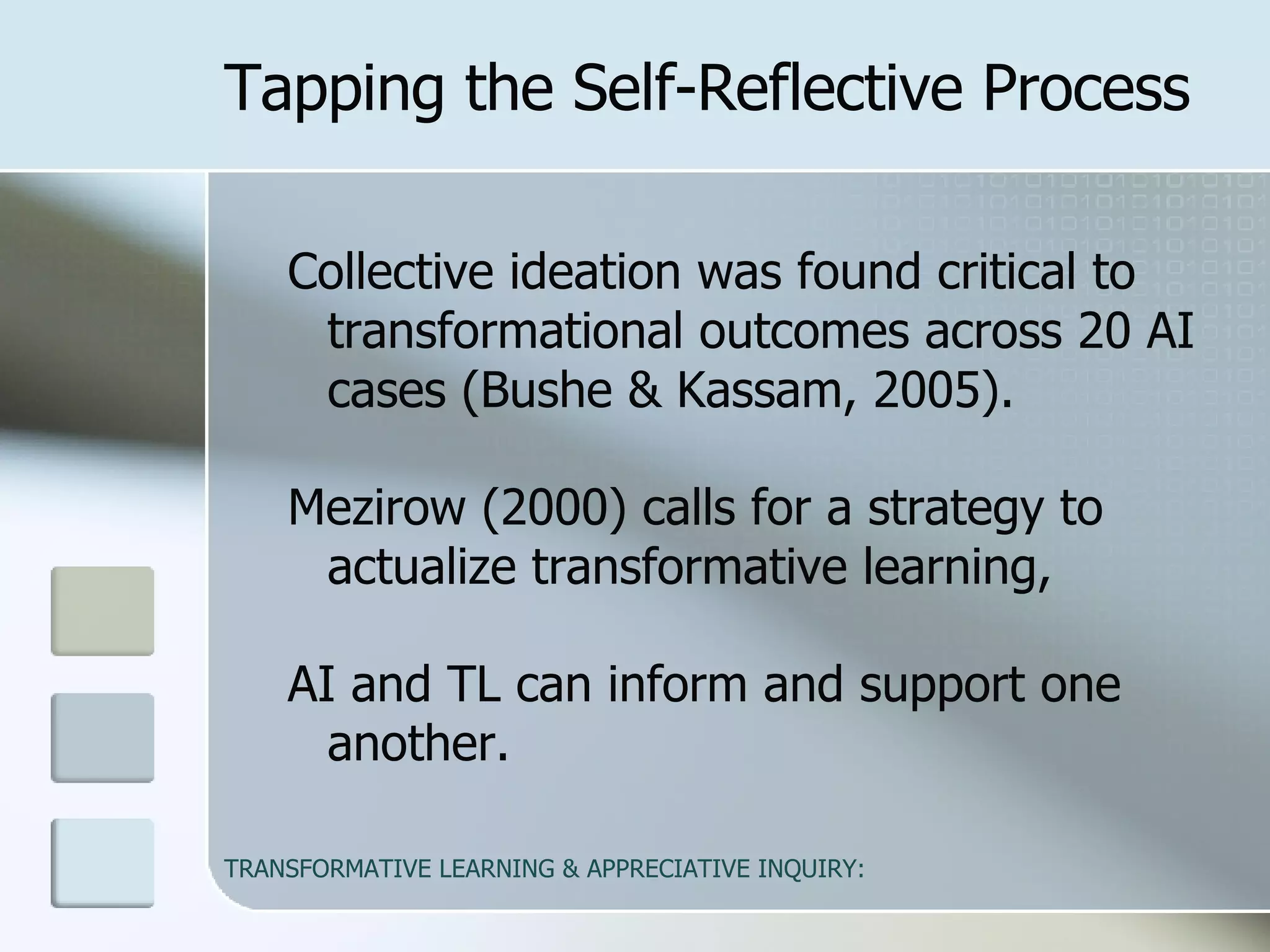 Tapping the Self-Reflective Process Collective ideation was found critical to transformational outcomes across 20 AI cases (Bushe & Kassam, 2005).  Mezirow (2000) calls for a strategy to actualize transformative learning,  AI and TL can inform and support one another.   