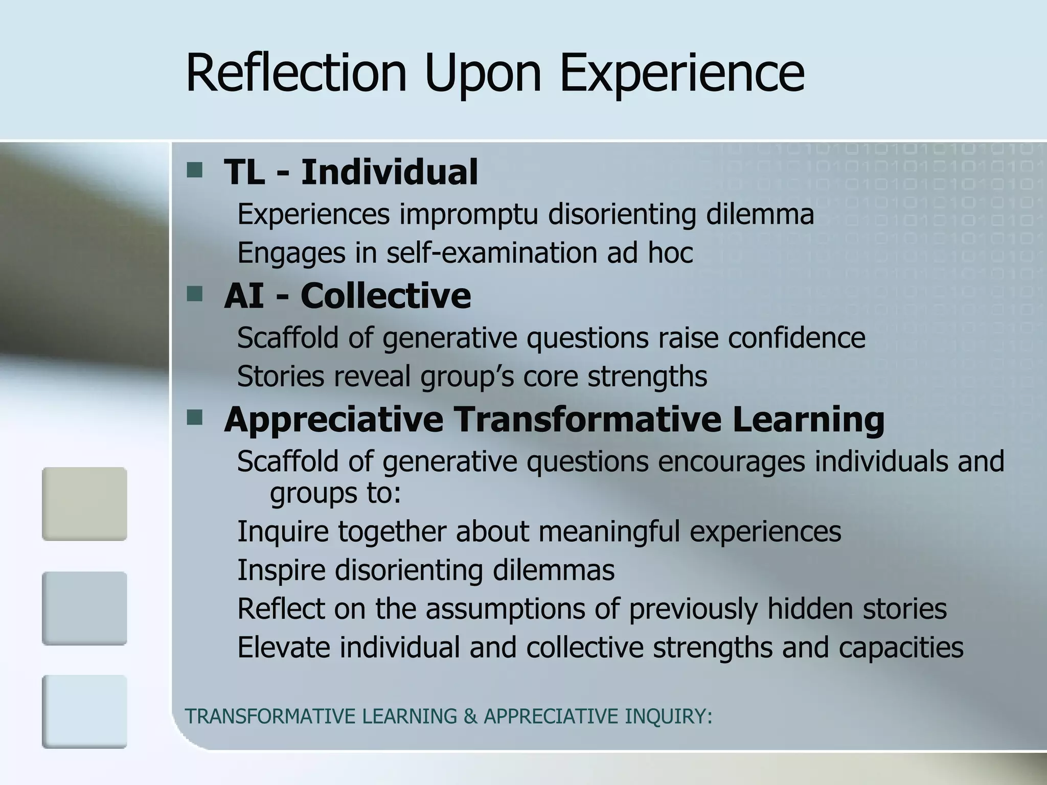 Reflection Upon Experience TL - Individual   Experiences impromptu disorienting dilemma  Engages in self-examination ad hoc AI - Collective   Scaffold of generative questions raise confidence Stories reveal group’s core strengths  Appreciative Transformative Learning   Scaffold of generative questions encourages individuals and groups to: Inquire together about meaningful experiences Inspire disorienting dilemmas Reflect on the assumptions of previously hidden stories Elevate individual and collective strengths and capacities 