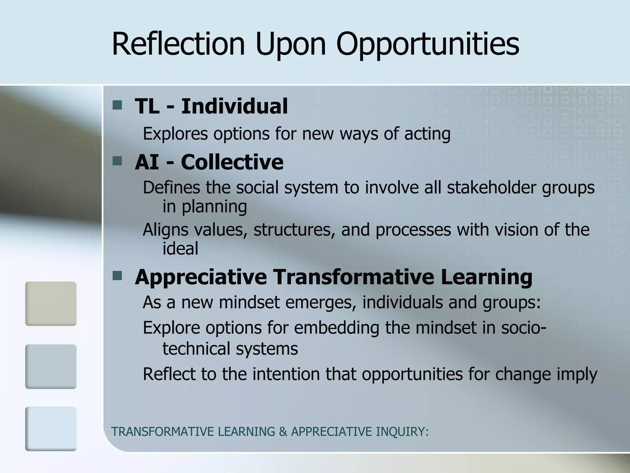 TL - Individual   Explores options for new ways of acting  AI - Collective   Defines the social system to involve all stakeholder groups in planning Aligns values, structures, and processes with vision of the ideal  Appreciative Transformative Learning   As a new mindset emerges, individuals and groups: Explore options for embedding the mindset in socio-technical systems Reflect to the intention that opportunities for change imply Reflection Upon Opportunities 