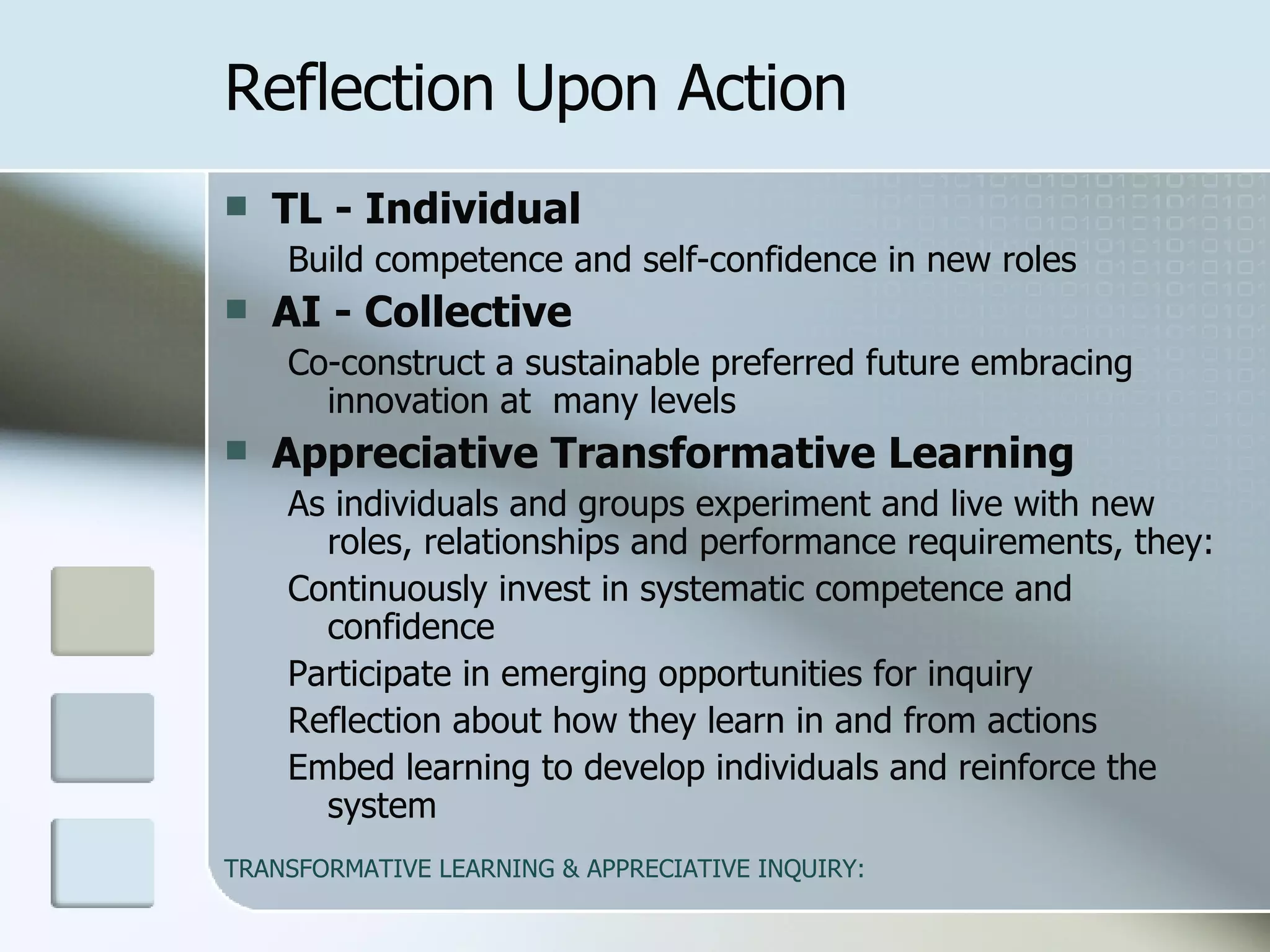 TL - Individual   Build competence and self-confidence in new roles  AI - Collective   Co-construct a sustainable preferred future embracing  innovation at  many levels  Appreciative Transformative Learning   As individuals and groups experiment and live with new roles, relationships and performance requirements, they: Continuously invest in systematic competence and confidence Participate in emerging opportunities for inquiry Reflection about how they learn in and from actions Embed learning to develop individuals and reinforce the system  Reflection Upon Action 