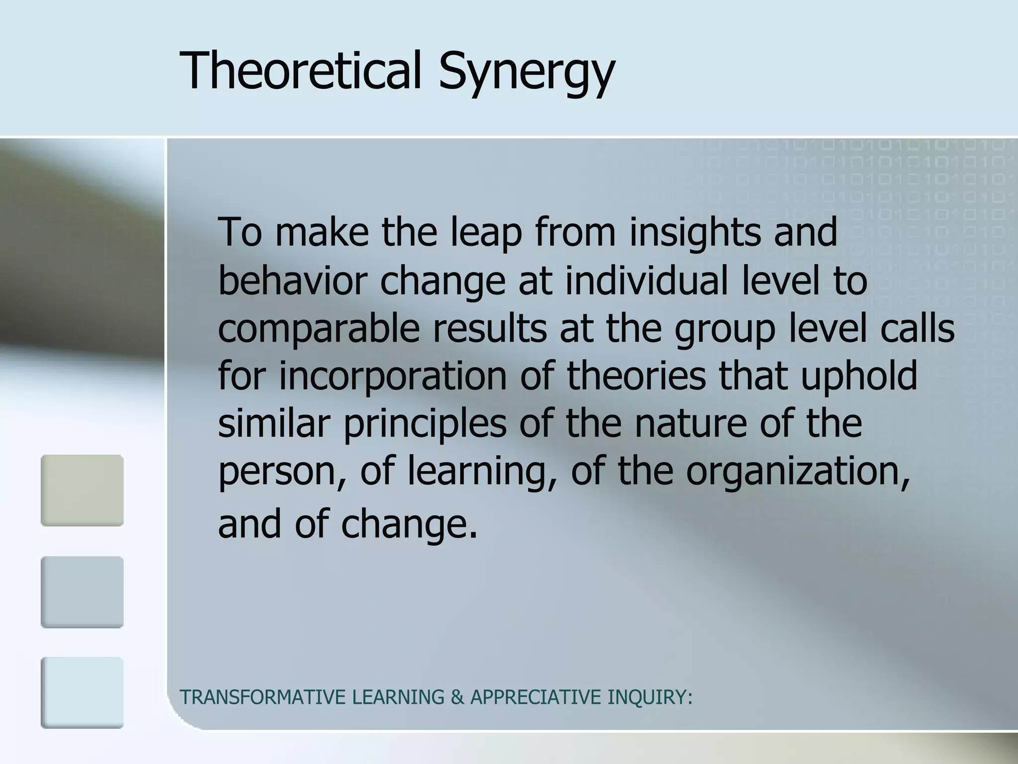 Theoretical Synergy To make the leap from insights and behavior change at individual level to comparable results at the group level calls for incorporation of theories that uphold similar principles of the nature of the person, of learning, of the organization, and of change.   