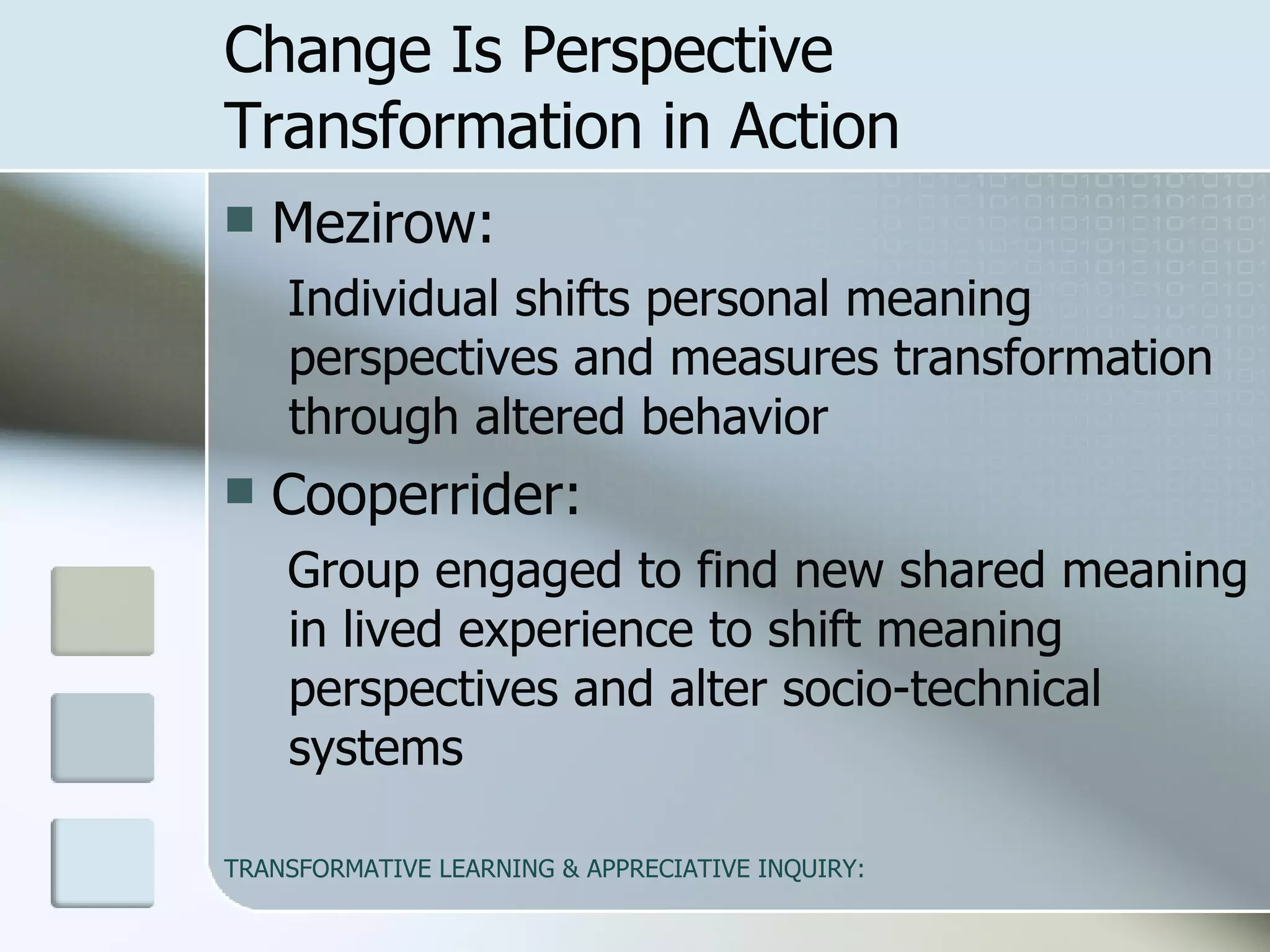 Change Is Perspective Transformation in Action Mezirow:  Individual shifts personal meaning perspectives and measures transformation through altered behavior Cooperrider: Group engaged to find new shared meaning in lived experience to shift meaning perspectives and alter socio-technical systems 