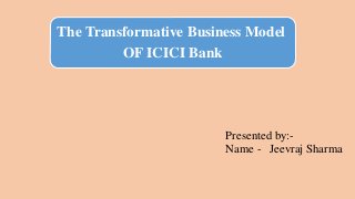 The Transformative Business Model
OF ICICI Bank
Presented by:-
Name - Jeevraj Sharma
 