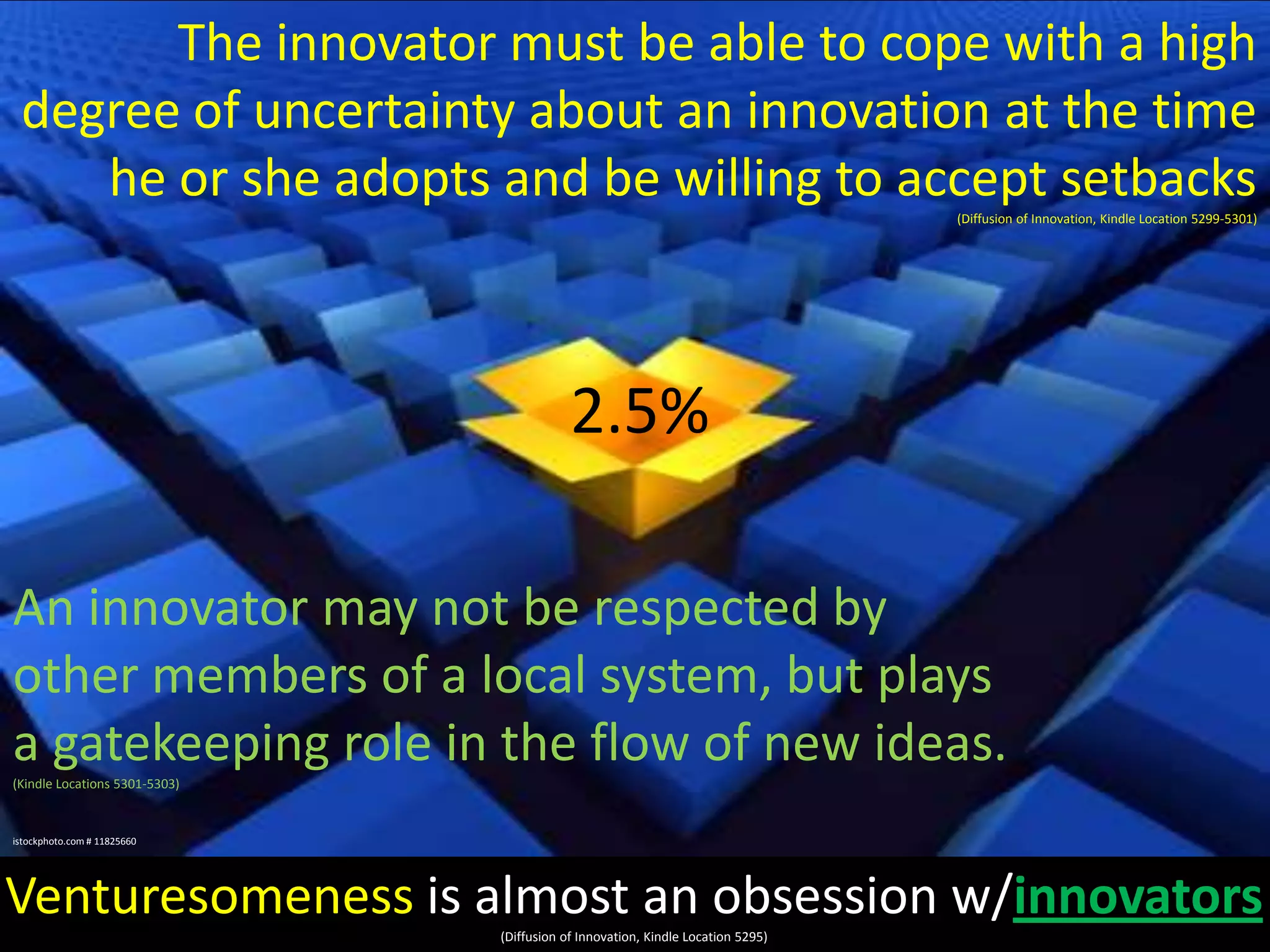 The innovator must be able to cope with a high
degree of uncertainty about an innovation at the time
he or she adopts and be willing to accept setbacks
(Diffusion of Innovation, Kindle Location 5299-5301)

2.5%
An innovator may not be respected by
other members of a local system, but plays
a gatekeeping role in the flow of new ideas.
(Kindle Locations 5301-5303)

istockphoto.com # 11825660

Venturesomeness is almost an obsession w/innovators
(Diffusion of Innovation, Kindle Location 5295)

 