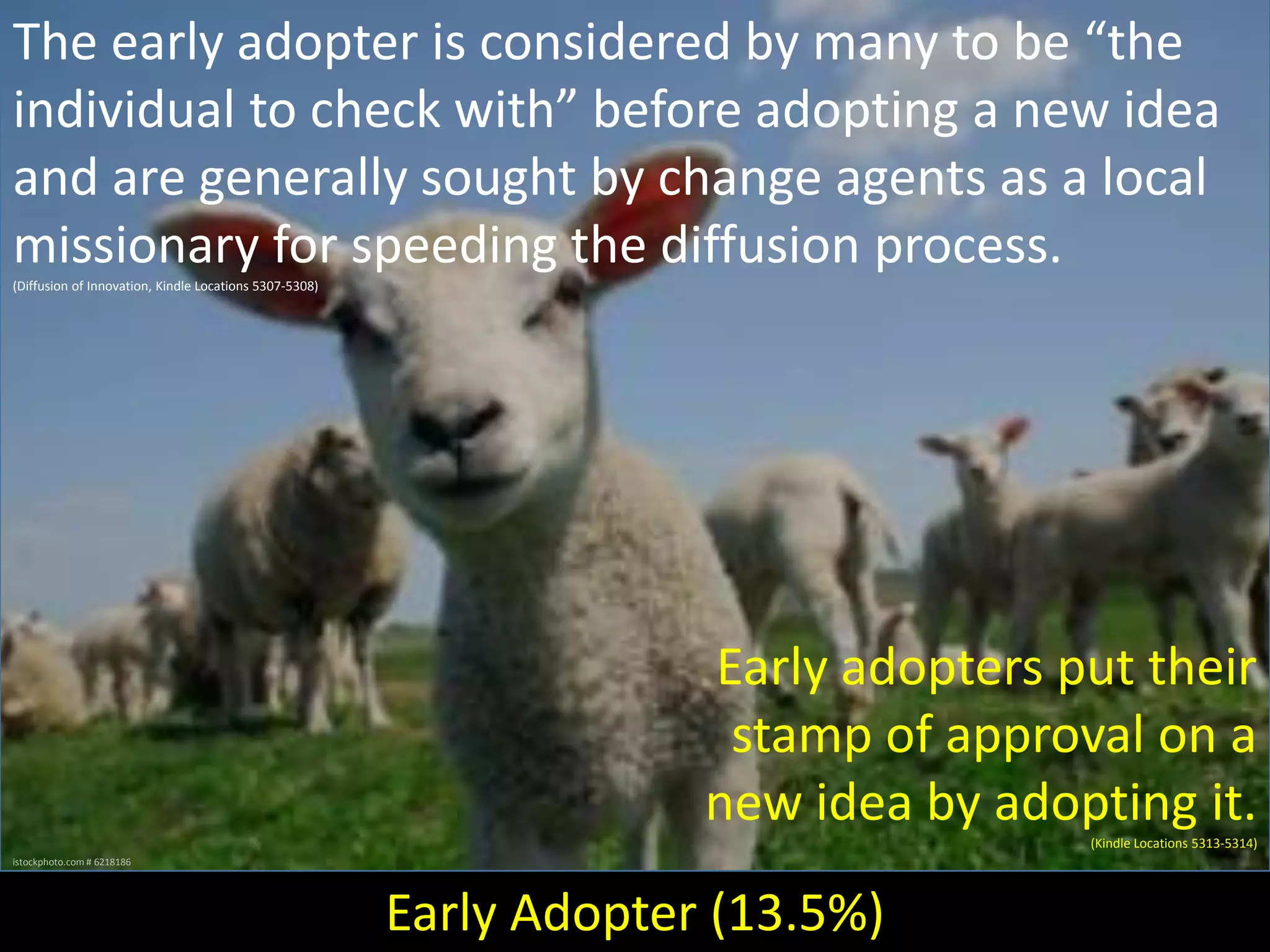 The early adopter is considered by many to be “the
individual to check with” before adopting a new idea
and are generally sought by change agents as a local
missionary for speeding the diffusion process.
(Diffusion of Innovation, Kindle Locations 5307-5308)

Early adopters put their
stamp of approval on a
new idea by adopting it.
(Kindle Locations 5313-5314)
istockphoto.com # 6218186

Early Adopter (13.5%)

 