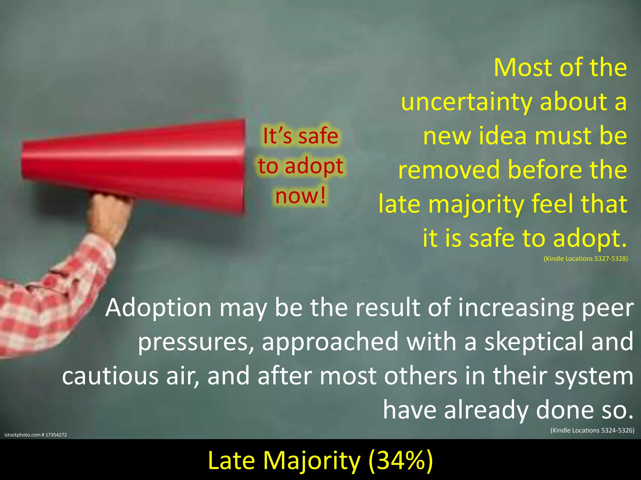 It’s safe
to adopt
now!

Most of the
uncertainty about a
new idea must be
removed before the
late majority feel that
it is safe to adopt.
(Kindle Locations 5327-5328)

Adoption may be the result of increasing peer
pressures, approached with a skeptical and
cautious air, and after most others in their system
have already done so.
(Kindle Locations 5324-5326)

istockphoto.com # 17354272

Late Majority (34%)

 