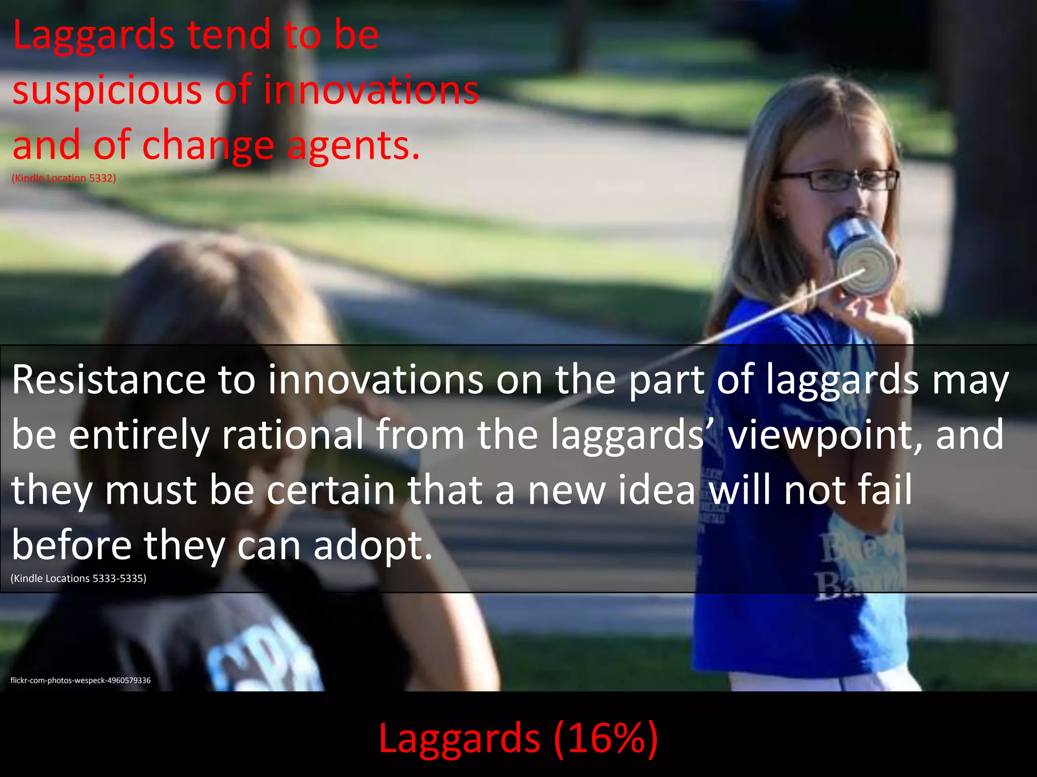 Laggards tend to be
suspicious of innovations
and of change agents.
(Kindle Location 5332)

Resistance to innovations on the part of laggards may
be entirely rational from the laggards’ viewpoint, and
they must be certain that a new idea will not fail
before they can adopt.
(Kindle Locations 5333-5335)

flickr-com-photos-wespeck-4960579336

Laggards (16%)

 