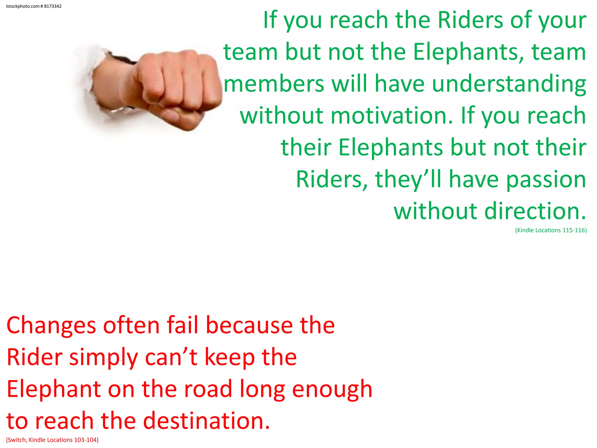 istockphoto.com # 8173342

If you reach the Riders of your
team but not the Elephants, team
members will have understanding
without motivation. If you reach
their Elephants but not their
Riders, they’ll have passion
without direction.
(Kindle Locations 115-116)

Changes often fail because the
Rider simply can’t keep the
Elephant on the road long enough
to reach the destination.
(Switch, Kindle Locations 103-104)

 