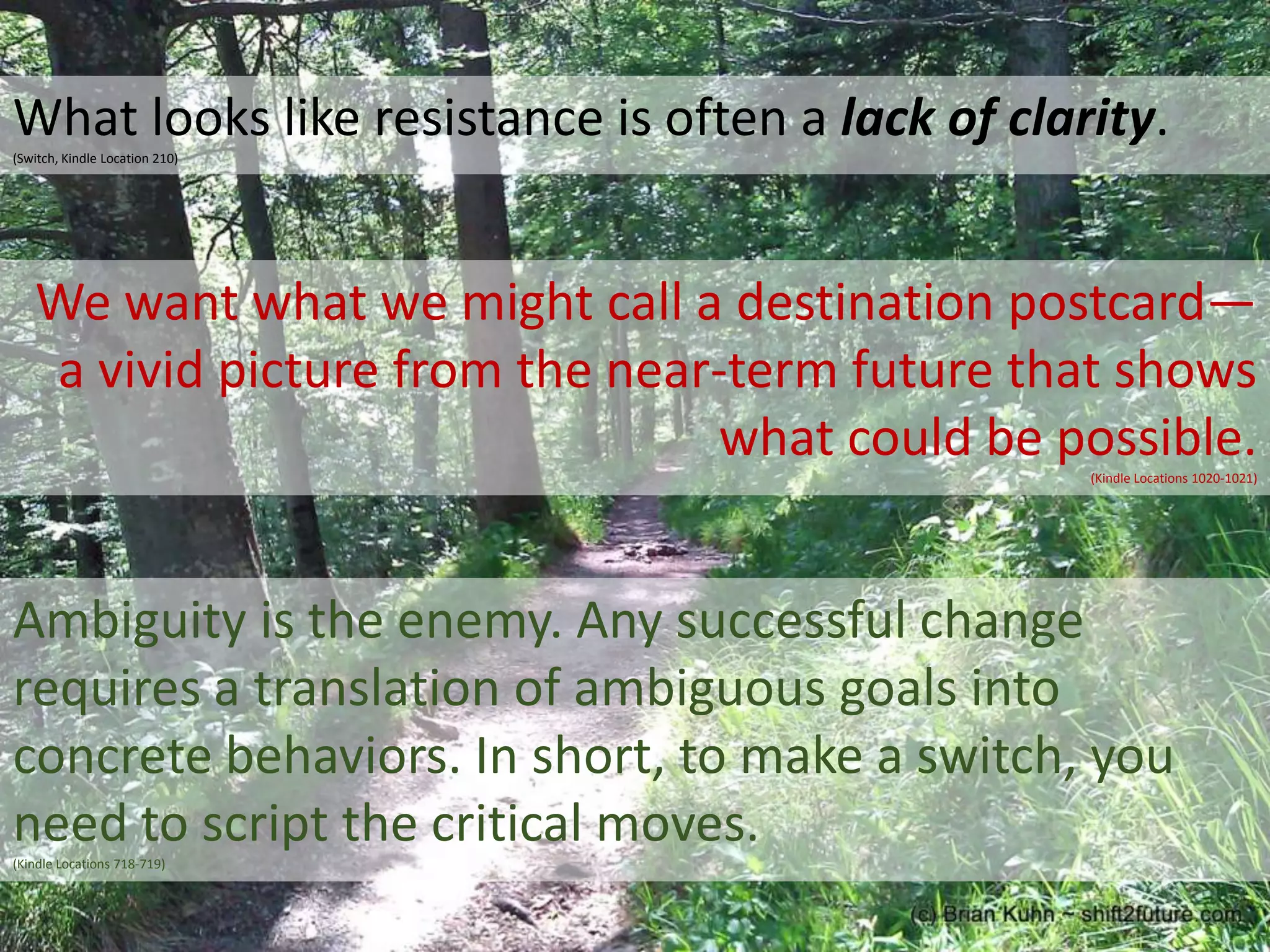 What looks like resistance is often a lack of clarity.
(Switch, Kindle Location 210)

We want what we might call a destination postcard—
a vivid picture from the near-term future that shows
what could be possible.
(Kindle Locations 1020-1021)

Ambiguity is the enemy. Any successful change
requires a translation of ambiguous goals into
concrete behaviors. In short, to make a switch, you
need to script the critical moves.
(Kindle Locations 718-719)

 
