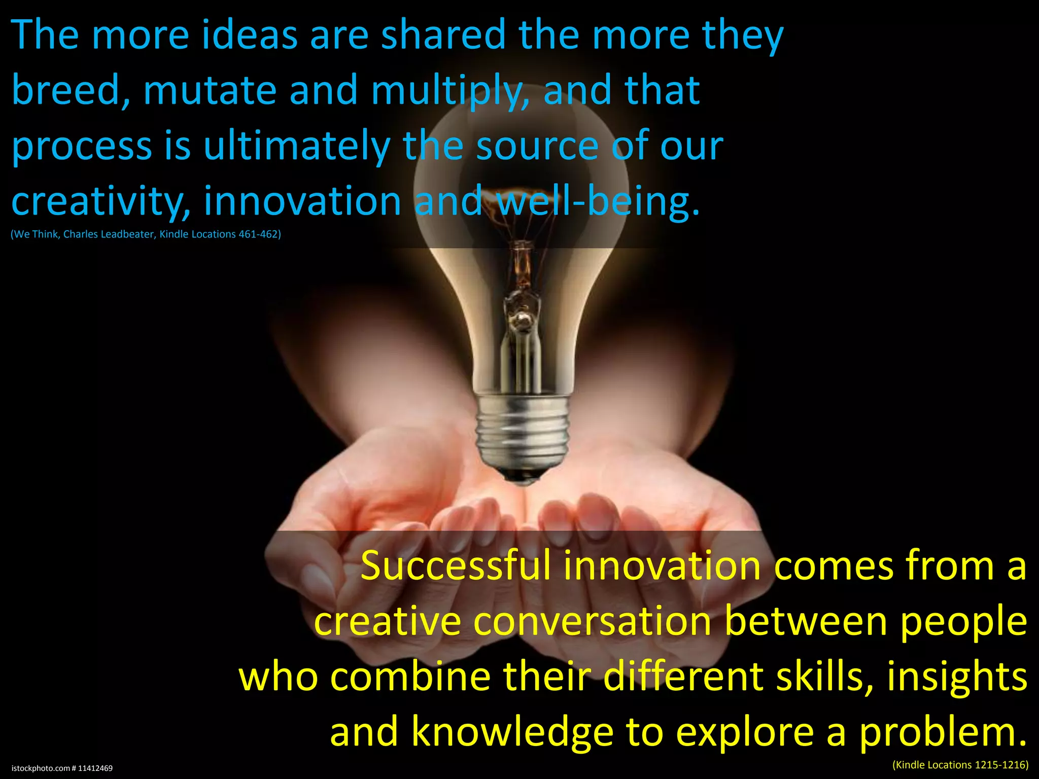 The more ideas are shared the more they
breed, mutate and multiply, and that
process is ultimately the source of our
creativity, innovation and well-being.
(We Think, Charles Leadbeater, Kindle Locations 461-462)

Successful innovation comes from a
creative conversation between people
who combine their different skills, insights
and knowledge to explore a problem.
istockphoto.com # 11412469

(Kindle Locations 1215-1216)

 