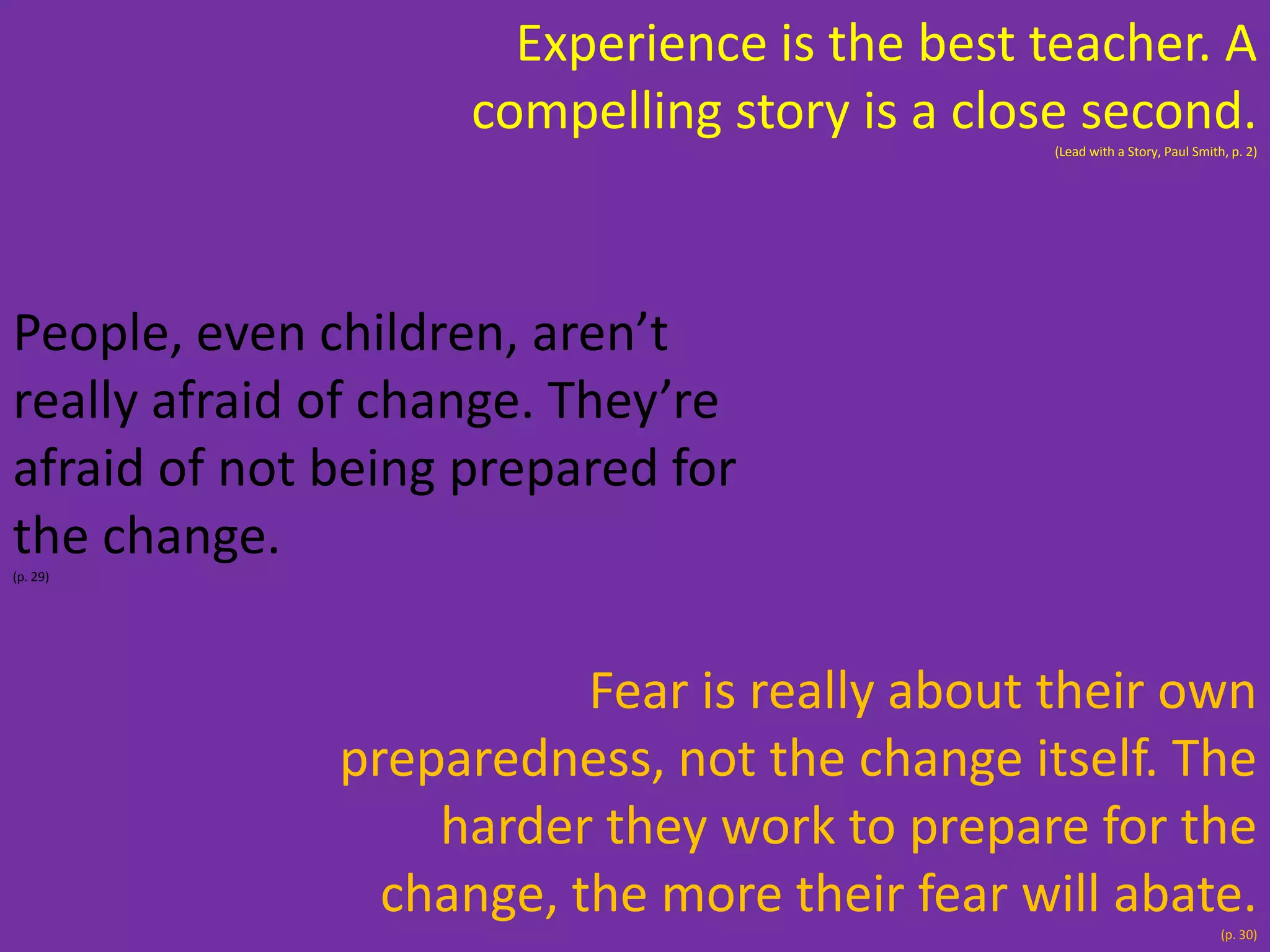 Experience is the best teacher. A
compelling story is a close second.
(Lead with a Story, Paul Smith, p. 2)

People, even children, aren’t
really afraid of change. They’re
afraid of not being prepared for
the change.
(p. 29)

Fear is really about their own
preparedness, not the change itself. The
harder they work to prepare for the
change, the more their fear will abate.
(p. 30)

 