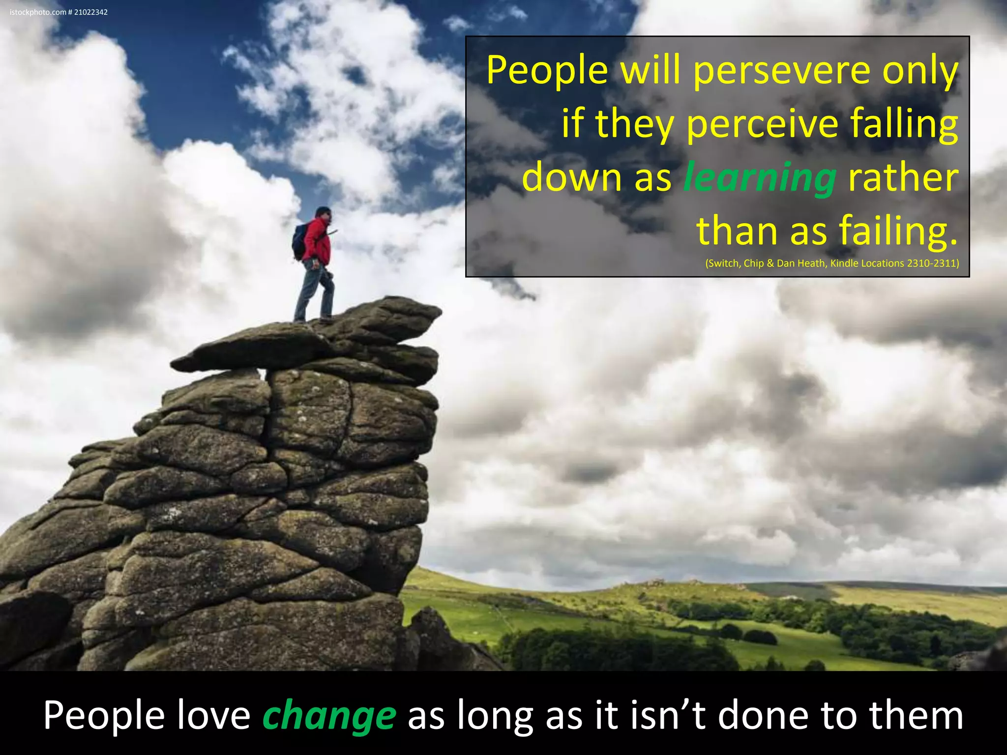 istockphoto.com # 21022342

People will persevere only
if they perceive falling
down as learning rather
than as failing.
(Switch, Chip & Dan Heath, Kindle Locations 2310-2311)

People love change as long as it isn’t done to them

 