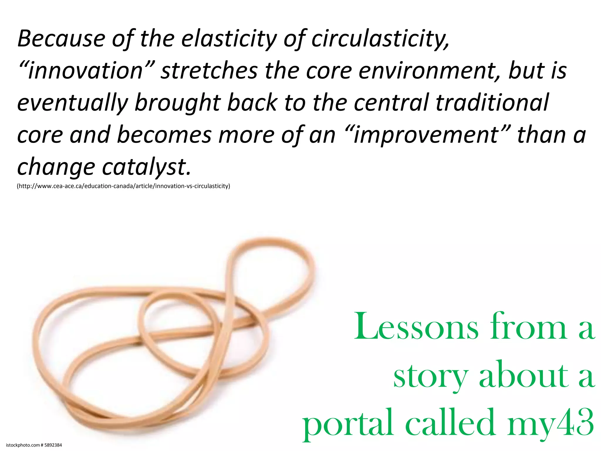 Because of the elasticity of circulasticity,
“innovation” stretches the core environment, but is
eventually brought back to the central traditional
core and becomes more of an “improvement” than a
change catalyst.
(http://www.cea-ace.ca/education-canada/article/innovation-vs-circulasticity)

Lessons from a
story about a
portal called my43
istockphoto.com # 5892384

 