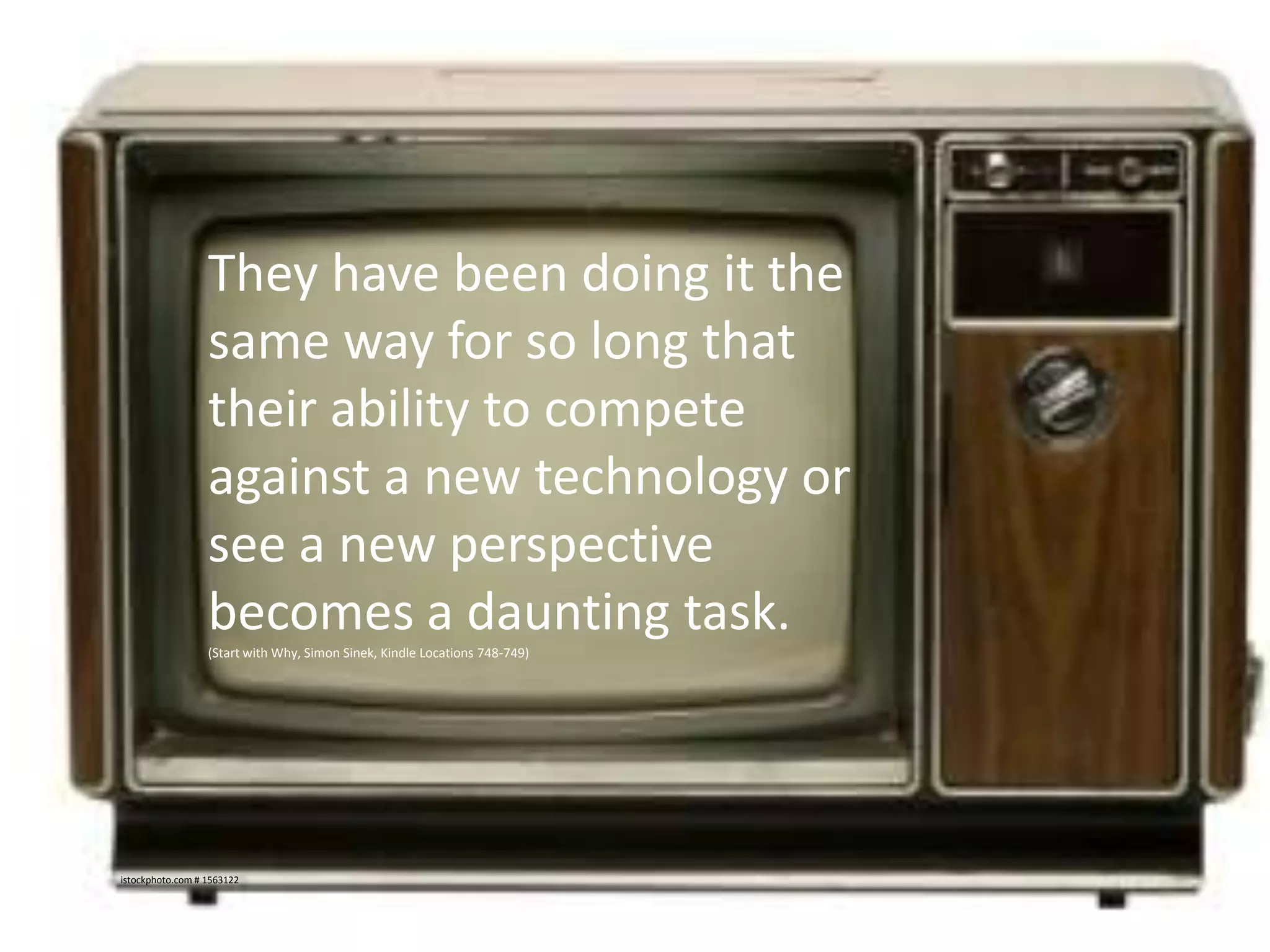 They have been doing it the
same way for so long that
their ability to compete
against a new technology or
see a new perspective
becomes a daunting task.
(Start with Why, Simon Sinek, Kindle Locations 748-749)

istockphoto.com # 1563122

 