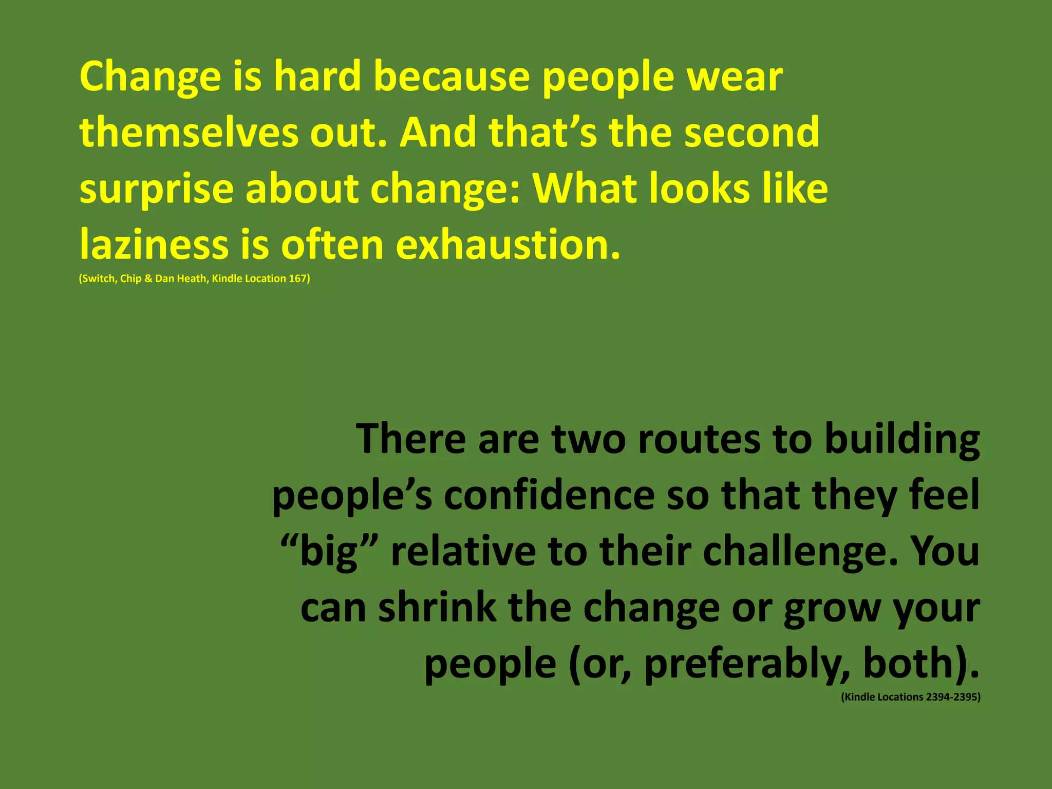 Change is hard because people wear
themselves out. And that’s the second
surprise about change: What looks like
laziness is often exhaustion.
(Switch, Chip & Dan Heath, Kindle Location 167)

There are two routes to building
people’s confidence so that they feel
“big” relative to their challenge. You
can shrink the change or grow your
people (or, preferably, both).
(Kindle Locations 2394-2395)

 