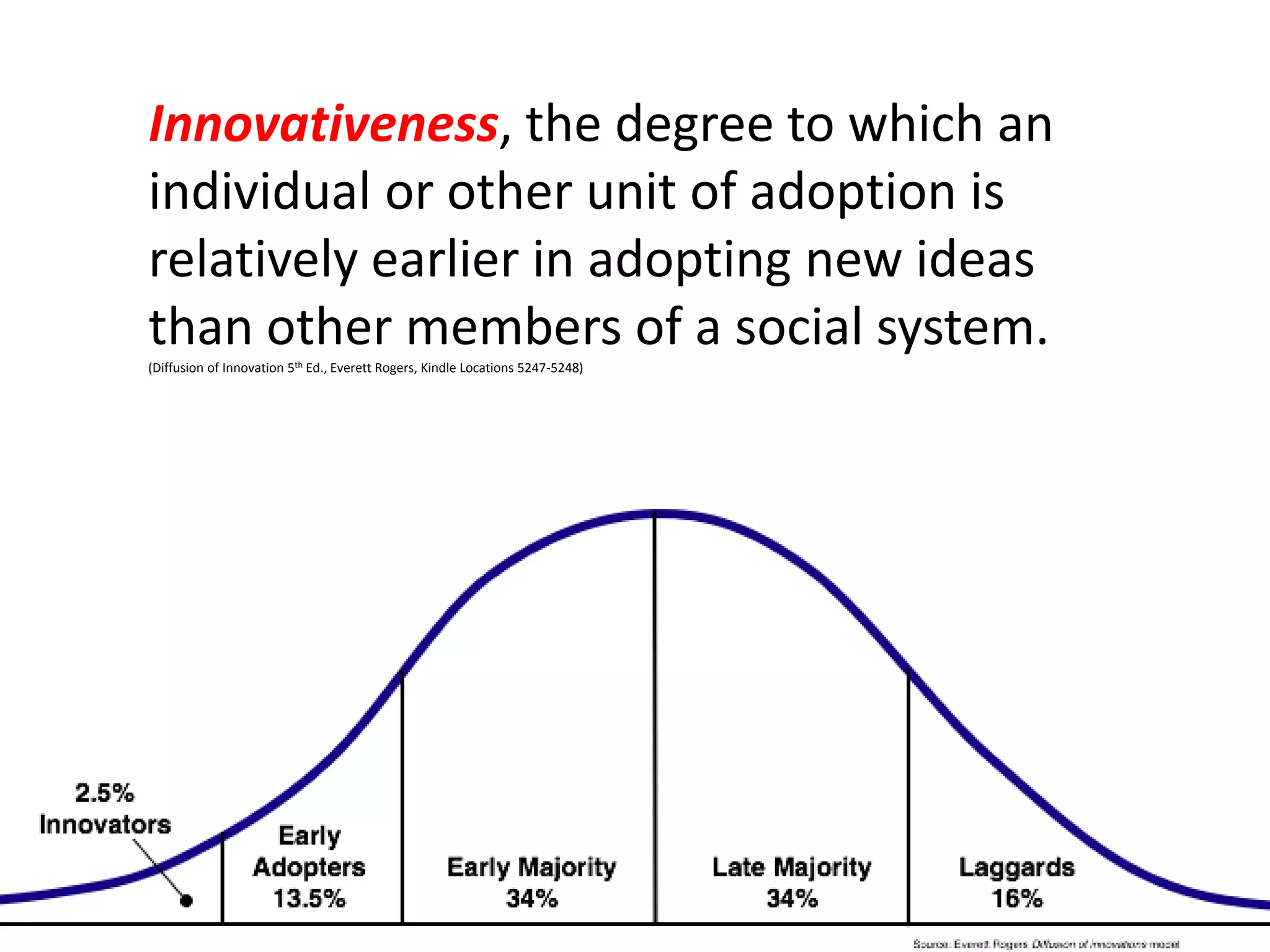 Innovativeness, the degree to which an
individual or other unit of adoption is
relatively earlier in adopting new ideas
than other members of a social system.
(Diffusion of Innovation 5th Ed., Everett Rogers, Kindle Locations 5247-5248)

 