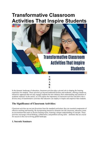 Transformative Classroom
Activities That Inspire Students
S
H
A
R
E
In the dynamic landscape of education, classroom activities play a pivotal role in shaping the learning
experience for students. These activities go beyond traditional lectures and textbooks, offering a hands-on,
interactive approach that not only engages students but also enhances their understanding and retention of
academic material. In this article, we will explore the importance of classroom activities and delve into a
diverse array of transformative activities that educators can employ to inspire and empower their students.
The Significance of Classroom Activities:
Classroom activities are not just diversions from the standard curriculum; they are essential components of
effective teaching and learning. By incorporating interactive elements into the classroom, educators create
an environment that caters to diverse learning styles, fostering a deeper understanding of concepts. These
activities encourage critical thinking, collaboration, and problem-solving skills – attributes that are crucial
for success in the ever-evolving global landscape.
1. Socratic Seminars
 