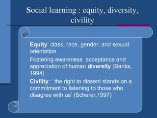 Social learning : equity, diversity,
              civility

   Equity: class, race, gender, and sexual
    orientation
   Fostering awareness acceptance and
    appreciation of human diversity (Banks,
    1994)
   Civility: „ the right to dissent stands on a
    commitment to listening to those who
    disagree with us‟ (Scherer,1997)
 