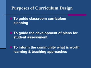 Purposes of Curriculum Design

 To guide classroom curriculum
 planning

 To guide the development of plans for
 student assessment

 To inform the community what is worth
 learning & teaching approaches
 