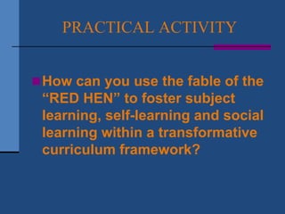 PRACTICAL ACTIVITY


 How can you use the fable of the
 “RED HEN” to foster subject
 learning, self-learning and social
 learning within a transformative
 curriculum framework?
 