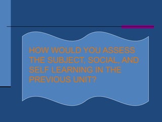 HOW WOULD YOU ASSESS
THE SUBJECT, SOCIAL, AND
SELF LEARNING IN THE
PREVIOUS UNIT?
 