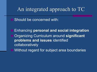 An integrated approach to TC
 Should be concerned with:


 Enhancing personal and social integration
 Organizing Curriculum around significant
  problems and issues identified
  collaboratively
 Without regard for subject area boundaries
 