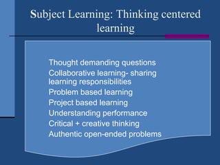 Subject Learning: Thinking centered
             learning

     Thought demanding questions
     Collaborative learning- sharing
      learning responsibilities
     Problem based learning
     Project based learning
     Understanding performance
     Critical + creative thinking
     Authentic open-ended problems
 
