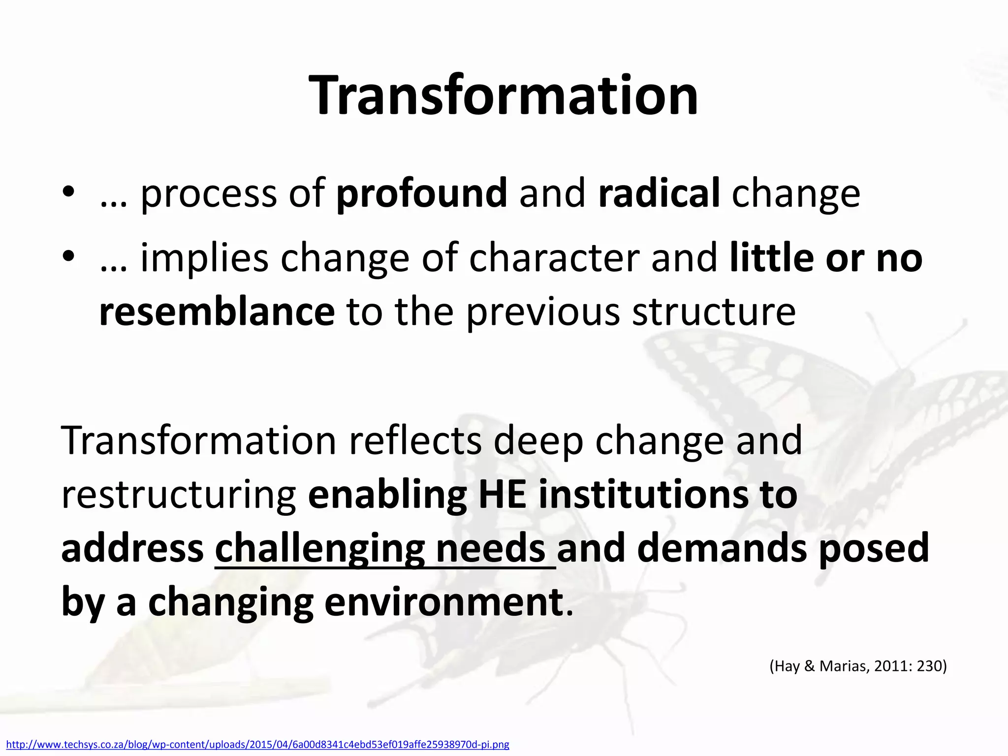 Transformation
• … process of profound and radical change
• … implies change of character and little or no
resemblance to the previous structure
Transformation reflects deep change and
restructuring enabling HE institutions to
address challenging needs and demands posed
by a changing environment.
(Hay & Marias, 2011: 230)
http://www.techsys.co.za/blog/wp-content/uploads/2015/04/6a00d8341c4ebd53ef019affe25938970d-pi.png
 