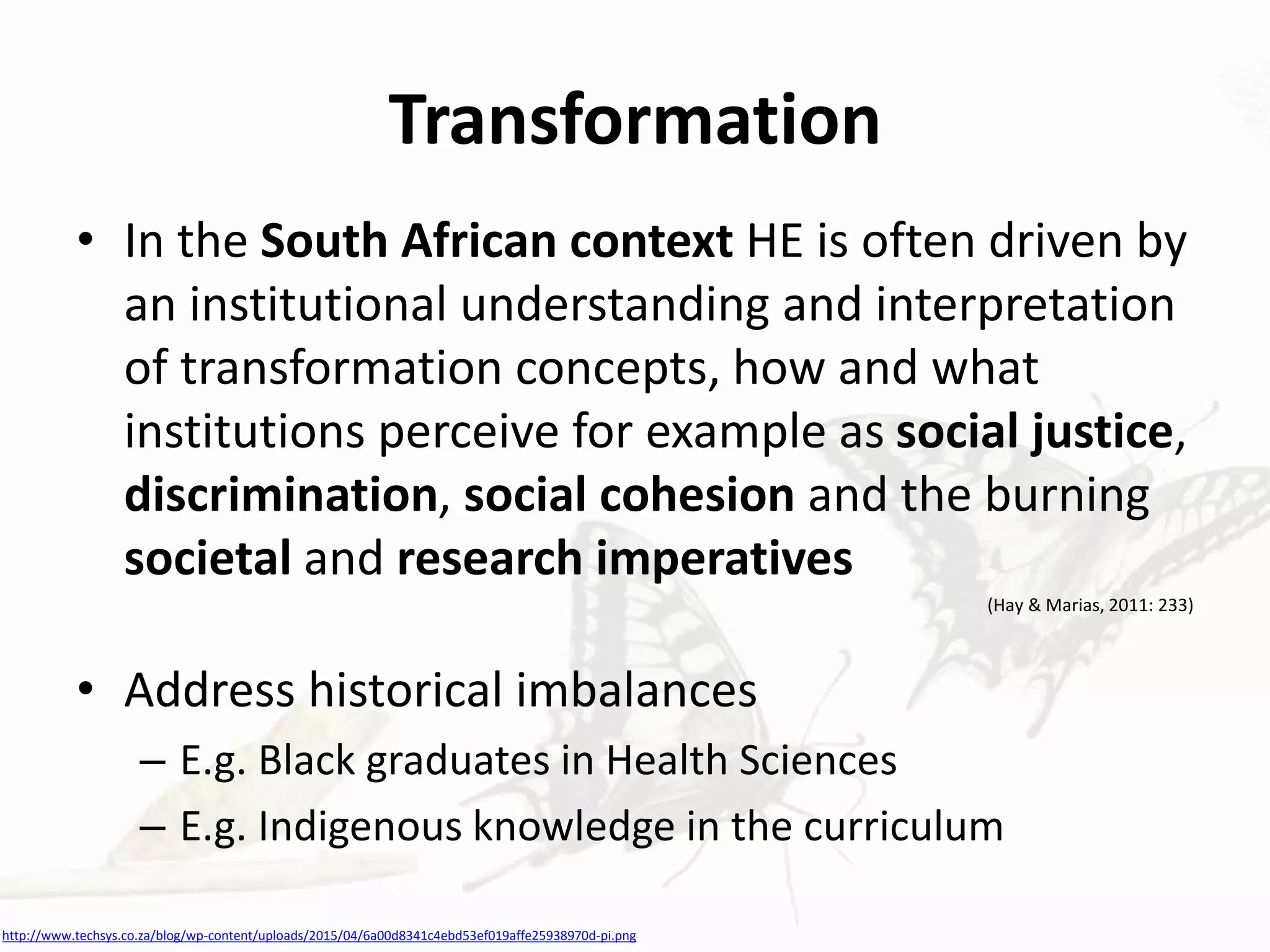 Transformation
• In the South African context HE is often driven by
an institutional understanding and interpretation
of transformation concepts, how and what
institutions perceive for example as social justice,
discrimination, social cohesion and the burning
societal and research imperatives
(Hay & Marias, 2011: 233)
• Address historical imbalances
– E.g. Black graduates in Health Sciences
– E.g. Indigenous knowledge in the curriculum
http://www.techsys.co.za/blog/wp-content/uploads/2015/04/6a00d8341c4ebd53ef019affe25938970d-pi.png
 