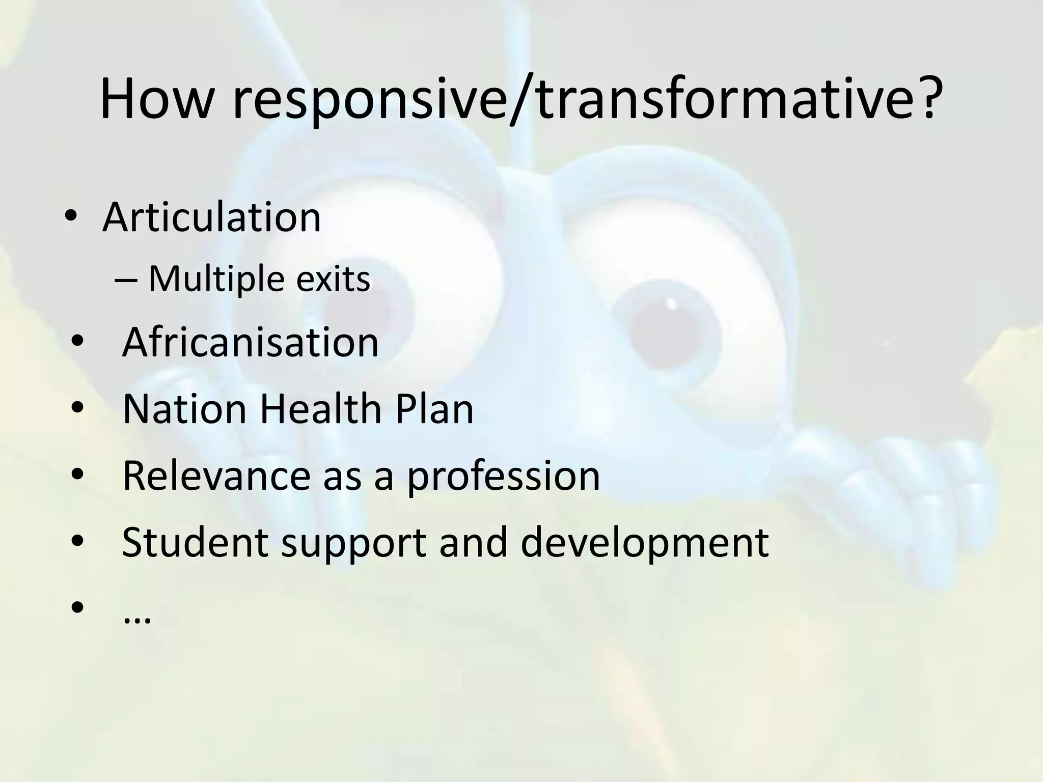 How responsive/transformative?
• Articulation
– Multiple exits
• Africanisation
• Nation Health Plan
• Relevance as a profession
• Student support and development
• …
 