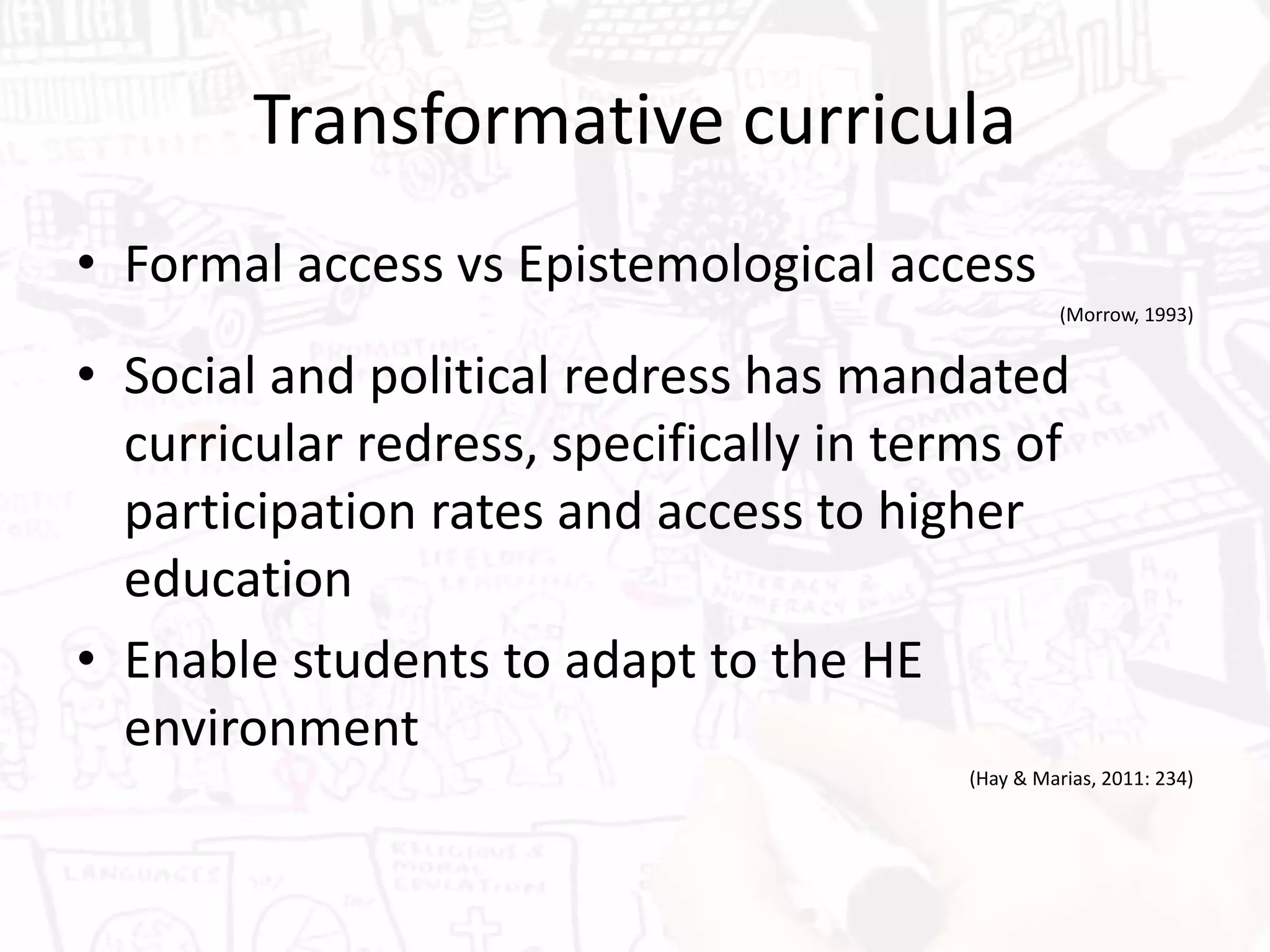 Transformative curricula
• Formal access vs Epistemological access
(Morrow, 1993)
• Social and political redress has mandated
curricular redress, specifically in terms of
participation rates and access to higher
education
• Enable students to adapt to the HE
environment
(Hay & Marias, 2011: 234)
 