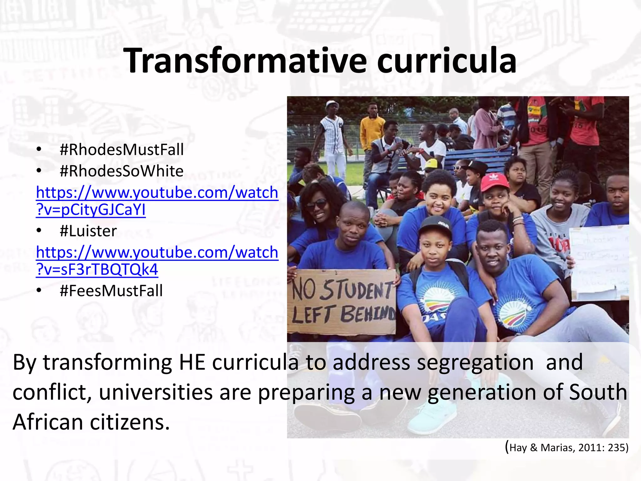 Transformative curricula
• #RhodesMustFall
• #RhodesSoWhite
https://www.youtube.com/watch
?v=pCityGJCaYI
• #Luister
https://www.youtube.com/watch
?v=sF3rTBQTQk4
• #FeesMustFall
By transforming HE curricula to address segregation and
conflict, universities are preparing a new generation of South
African citizens.
(Hay & Marias, 2011: 235)
 