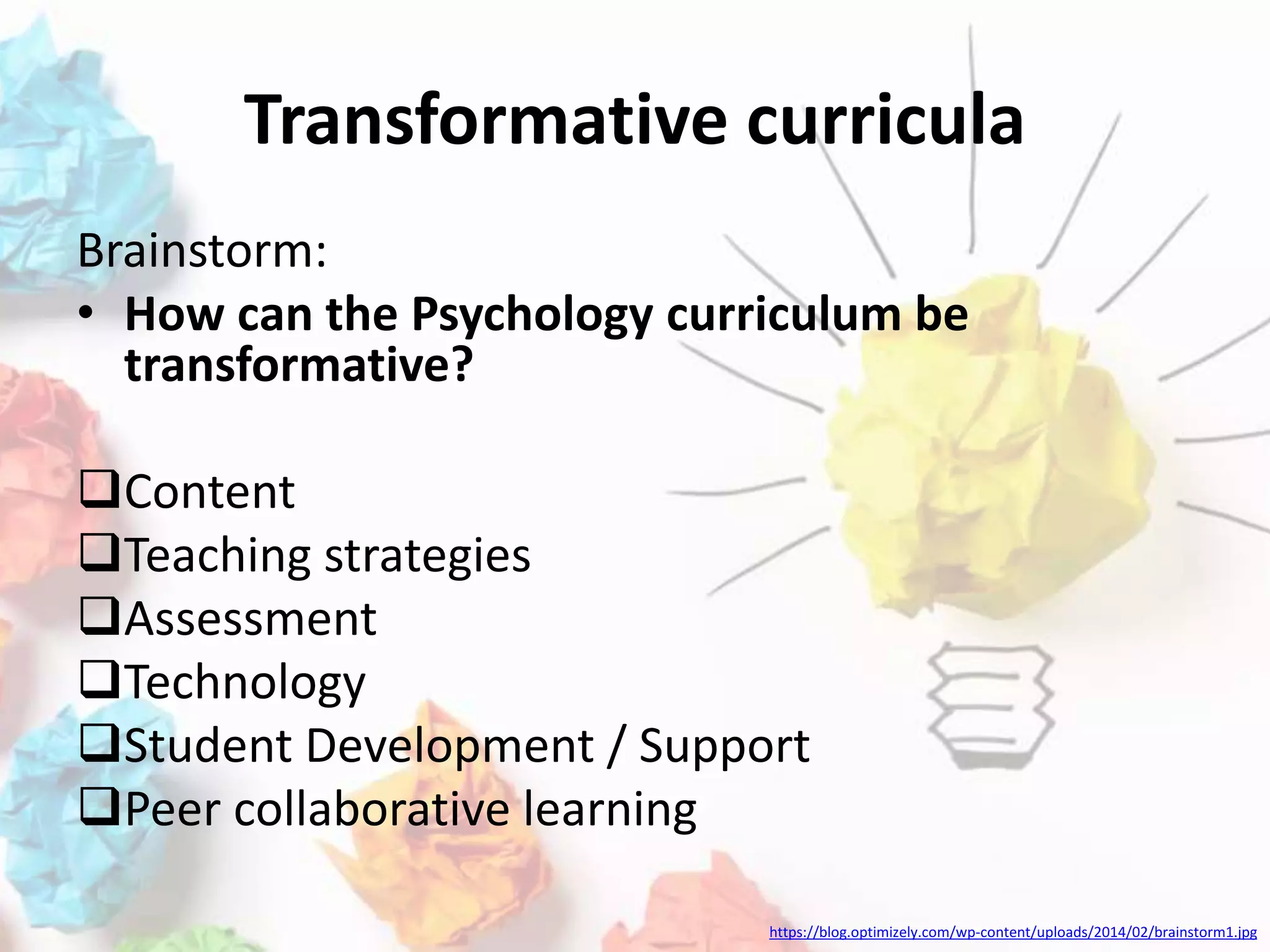 Transformative curricula
Brainstorm:
• How can the Psychology curriculum be
transformative?
Content
Teaching strategies
Assessment
Technology
Student Development / Support
Peer collaborative learning
https://blog.optimizely.com/wp-content/uploads/2014/02/brainstorm1.jpg
 