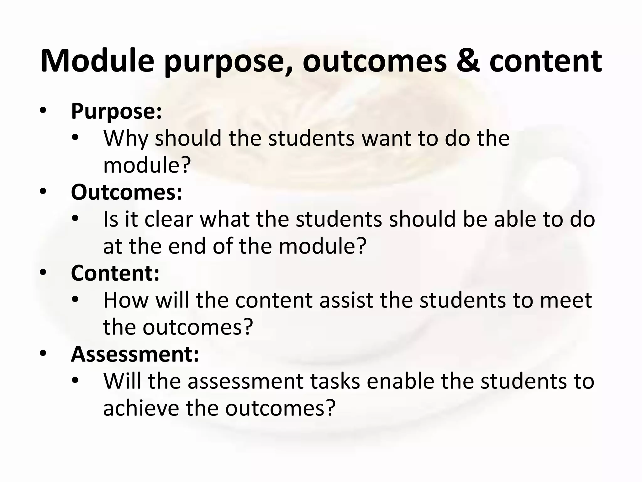 • Purpose:
• Why should the students want to do the
module?
• Outcomes:
• Is it clear what the students should be able to do
at the end of the module?
• Content:
• How will the content assist the students to meet
the outcomes?
• Assessment:
• Will the assessment tasks enable the students to
achieve the outcomes?
Module purpose, outcomes & content
 