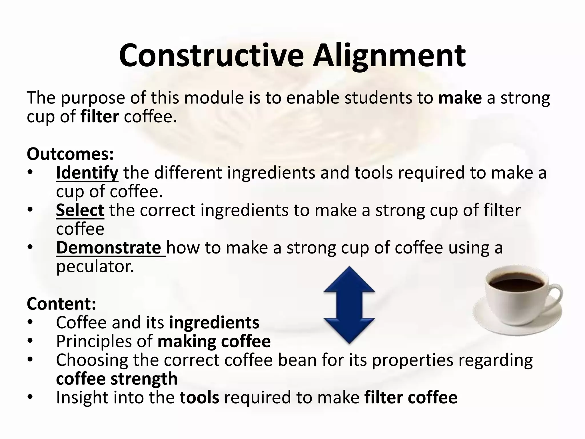 The purpose of this module is to enable students to make a strong
cup of filter coffee.
Outcomes:
• Identify the different ingredients and tools required to make a
cup of coffee.
• Select the correct ingredients to make a strong cup of filter
coffee
• Demonstrate how to make a strong cup of coffee using a
peculator.
Content:
• Coffee and its ingredients
• Principles of making coffee
• Choosing the correct coffee bean for its properties regarding
coffee strength
• Insight into the tools required to make filter coffee
Constructive Alignment
 