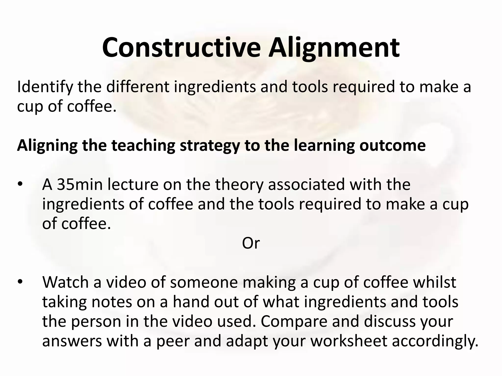Identify the different ingredients and tools required to make a
cup of coffee.
Aligning the teaching strategy to the learning outcome
• A 35min lecture on the theory associated with the
ingredients of coffee and the tools required to make a cup
of coffee.
Or
• Watch a video of someone making a cup of coffee whilst
taking notes on a hand out of what ingredients and tools
the person in the video used. Compare and discuss your
answers with a peer and adapt your worksheet accordingly.
Constructive Alignment
 