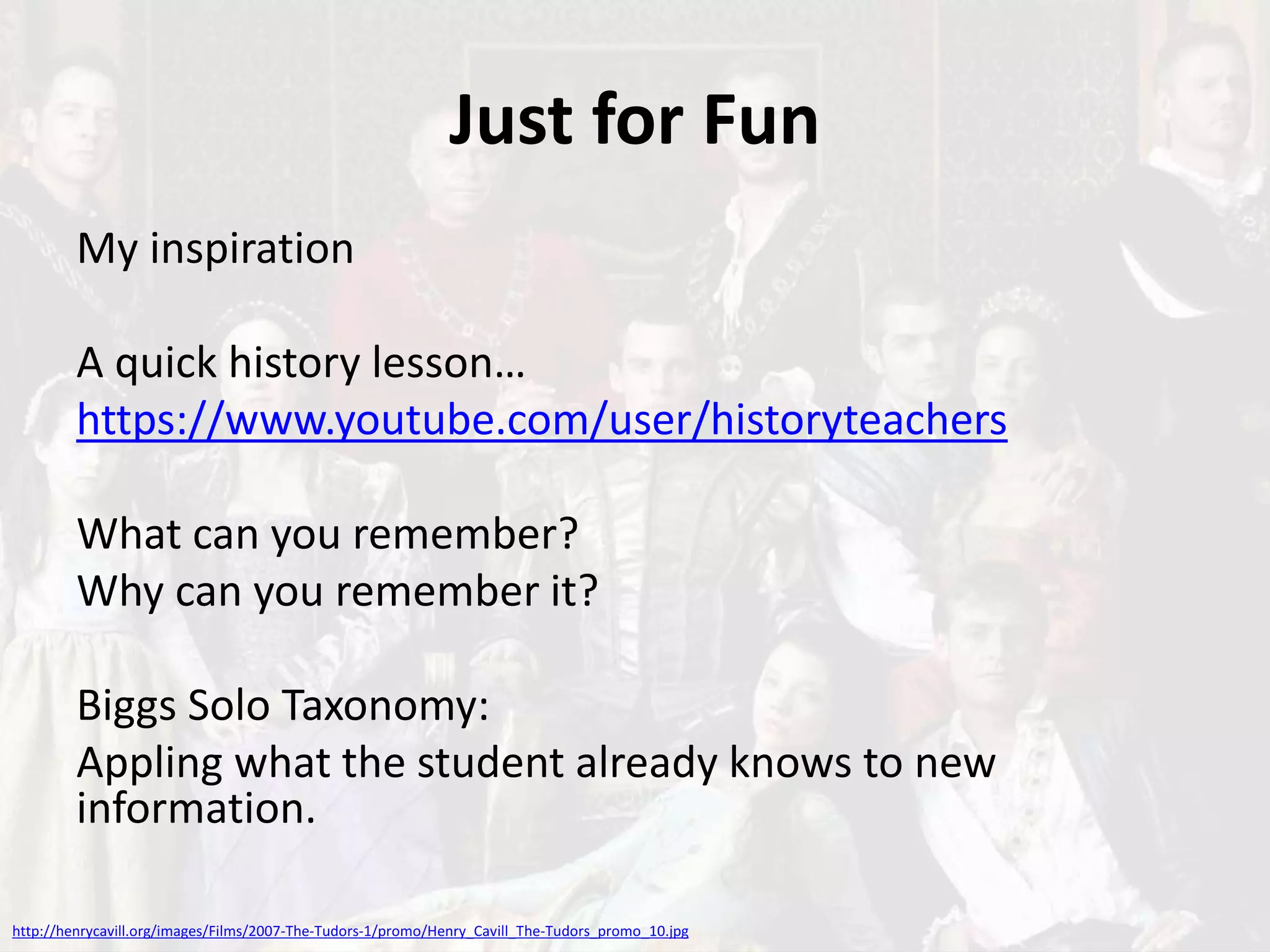 Just for Fun
My inspiration
A quick history lesson…
https://www.youtube.com/user/historyteachers
What can you remember?
Why can you remember it?
Biggs Solo Taxonomy:
Appling what the student already knows to new
information.
http://henrycavill.org/images/Films/2007-The-Tudors-1/promo/Henry_Cavill_The-Tudors_promo_10.jpg
 