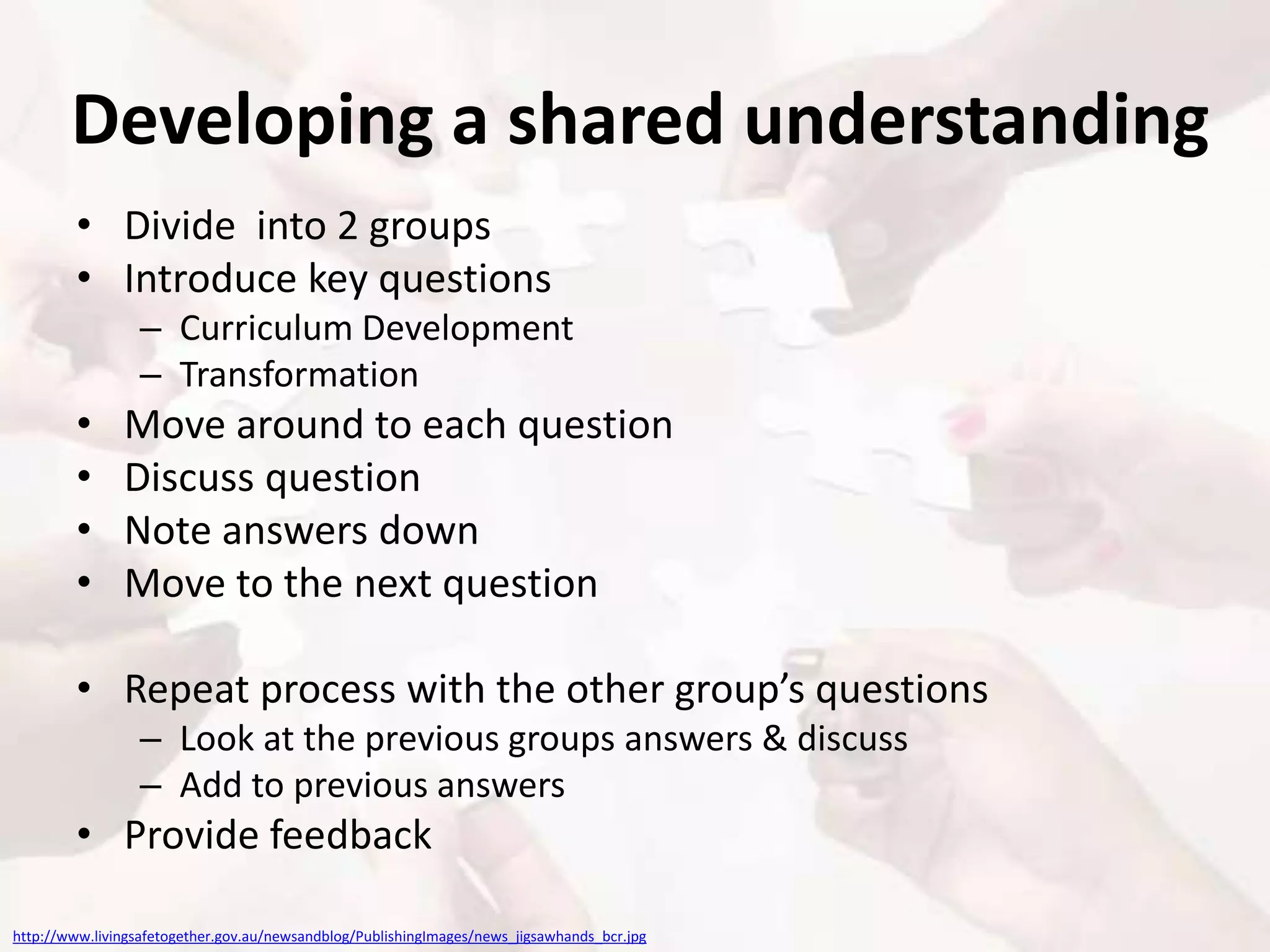 Developing a shared understanding
• Divide into 2 groups
• Introduce key questions
– Curriculum Development
– Transformation
• Move around to each question
• Discuss question
• Note answers down
• Move to the next question
• Repeat process with the other group’s questions
– Look at the previous groups answers & discuss
– Add to previous answers
• Provide feedback
http://www.livingsafetogether.gov.au/newsandblog/PublishingImages/news_jigsawhands_bcr.jpg
 