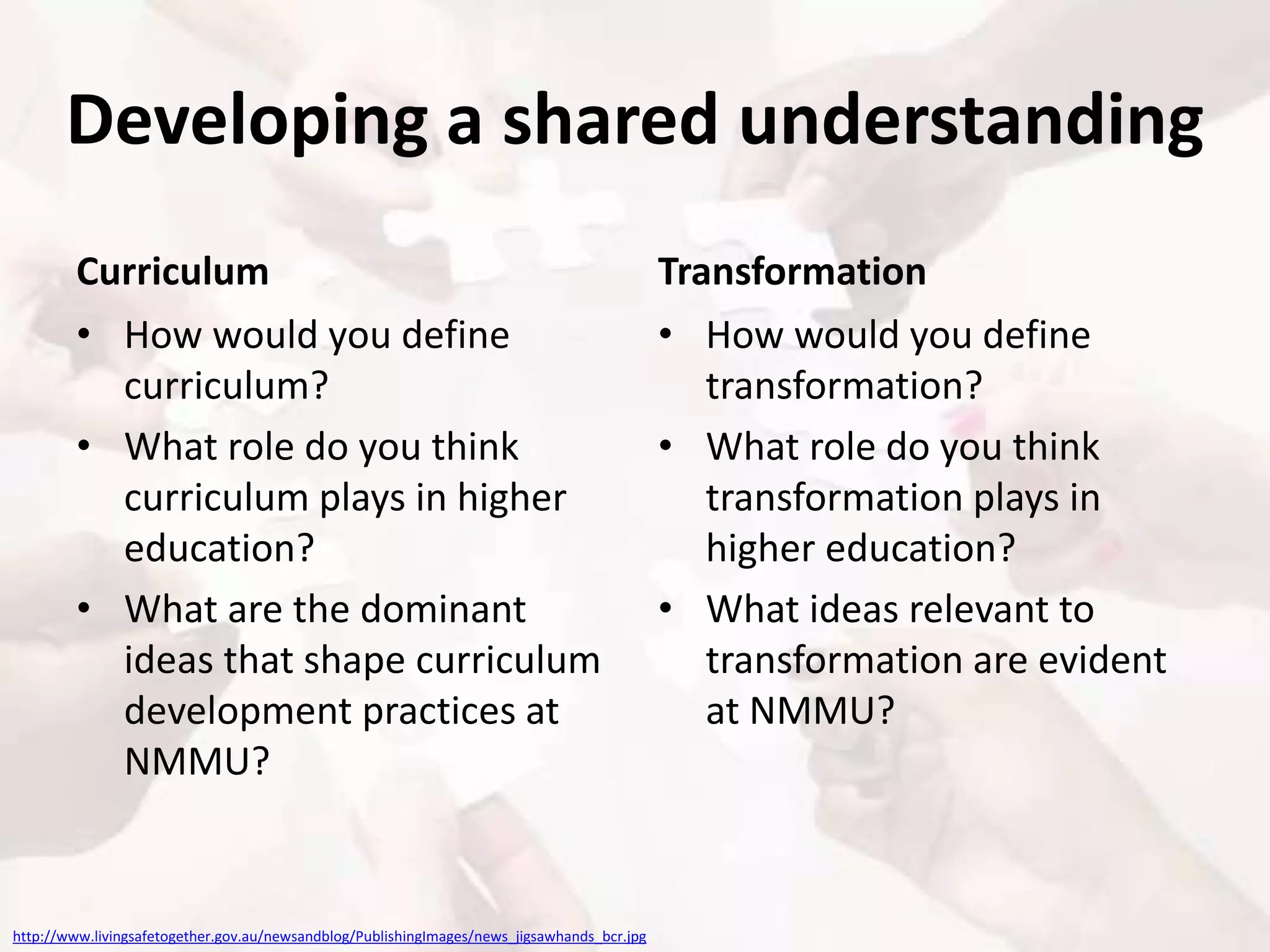 Developing a shared understanding
Curriculum
• How would you define
curriculum?
• What role do you think
curriculum plays in higher
education?
• What are the dominant
ideas that shape curriculum
development practices at
NMMU?
Transformation
• How would you define
transformation?
• What role do you think
transformation plays in
higher education?
• What ideas relevant to
transformation are evident
at NMMU?
http://www.livingsafetogether.gov.au/newsandblog/PublishingImages/news_jigsawhands_bcr.jpg
 