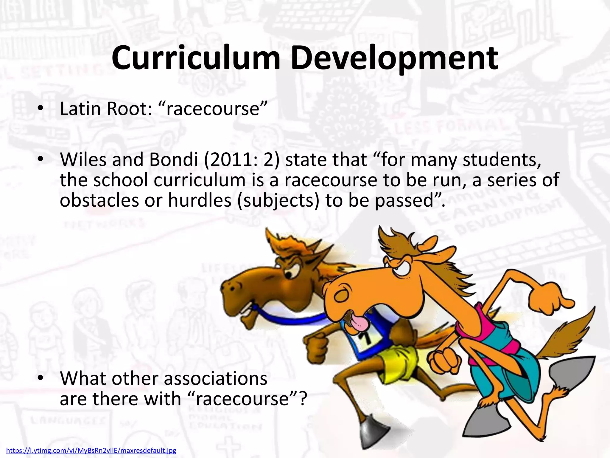 Curriculum Development
• Latin Root: “racecourse”
• Wiles and Bondi (2011: 2) state that “for many students,
the school curriculum is a racecourse to be run, a series of
obstacles or hurdles (subjects) to be passed”.
• What other associations
are there with “racecourse”?
https://i.ytimg.com/vi/MyBsRn2vIlE/maxresdefault.jpg
 