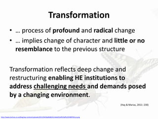 Transformation
• … process of profound and radical change
• … implies change of character and little or no
resemblance to the previous structure
Transformation reflects deep change and
restructuring enabling HE institutions to
address challenging needs and demands posed
by a changing environment.
(Hay & Marias, 2011: 230)
http://www.techsys.co.za/blog/wp-content/uploads/2015/04/6a00d8341c4ebd53ef019affe25938970d-pi.png
 