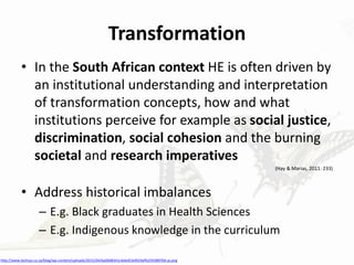 Transformation
• In the South African context HE is often driven by
an institutional understanding and interpretation
of transformation concepts, how and what
institutions perceive for example as social justice,
discrimination, social cohesion and the burning
societal and research imperatives
(Hay & Marias, 2011: 233)
• Address historical imbalances
– E.g. Black graduates in Health Sciences
– E.g. Indigenous knowledge in the curriculum
http://www.techsys.co.za/blog/wp-content/uploads/2015/04/6a00d8341c4ebd53ef019affe25938970d-pi.png
 