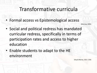 Transformative curricula
• Formal access vs Epistemological access
(Morrow, 1993)
• Social and political redress has mandated
curricular redress, specifically in terms of
participation rates and access to higher
education
• Enable students to adapt to the HE
environment
(Hay & Marias, 2011: 234)
 