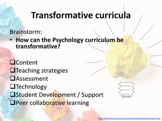 Transformative curricula
Brainstorm:
• How can the Psychology curriculum be
transformative?
Content
Teaching strategies
Assessment
Technology
Student Development / Support
Peer collaborative learning
https://blog.optimizely.com/wp-content/uploads/2014/02/brainstorm1.jpg
 