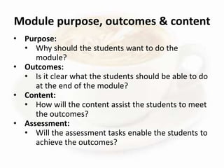 • Purpose:
• Why should the students want to do the
module?
• Outcomes:
• Is it clear what the students should be able to do
at the end of the module?
• Content:
• How will the content assist the students to meet
the outcomes?
• Assessment:
• Will the assessment tasks enable the students to
achieve the outcomes?
Module purpose, outcomes & content
 