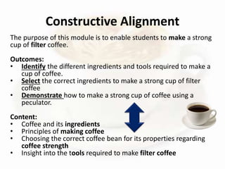 The purpose of this module is to enable students to make a strong
cup of filter coffee.
Outcomes:
• Identify the different ingredients and tools required to make a
cup of coffee.
• Select the correct ingredients to make a strong cup of filter
coffee
• Demonstrate how to make a strong cup of coffee using a
peculator.
Content:
• Coffee and its ingredients
• Principles of making coffee
• Choosing the correct coffee bean for its properties regarding
coffee strength
• Insight into the tools required to make filter coffee
Constructive Alignment
 